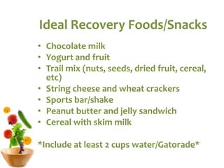 Ideal Recovery Foods/Snacks
• Chocolate milk
• Yogurt and fruit
• Trail mix (nuts, seeds, dried fruit, cereal,
etc)
• String cheese and wheat crackers
• Sports bar/shake
• Peanut butter and jelly sandwich
• Cereal with skim milk
*Include at least 2 cups water/Gatorade*
 