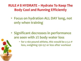 RULE # 8 HYDRATE – Hydrate To Keep The
Body Cool and Running Efficiently
• Focus on hydration ALL DAY long, not
only when training
• Significant decreases in performance
are seen with 2% body water loss
• for a 160 pound athlete, this would be a 3.2 #
loss, weighing 156-157 or less after workout
 