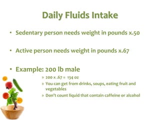 Daily Fluids Intake
• Sedentary person needs weight in pounds x.50
• Active person needs weight in pounds x.67
• Example: 200 lb male
» 200 x .67 = 134 oz
» You can get from drinks, soups, eating fruit and
vegetables
» Don’t count liquid that contain caffeine or alcohol
 