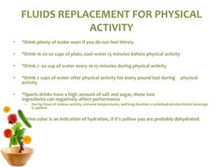 FLUIDS REPLACEMENT FOR PHYSICAL
ACTIVITY
• *Drink plenty of water even if you do not feel thirsty.
• *Drink 16-20 oz cups of plain, cool water 15 minutes before physical activity
• *Drink 7- oz cup of water every 10-15 minutes during physical activity
• *Drink 2 cups of water after physical activity for every pound lost during physical
activity
• *Sports drinks have a high amount of salt and sugar, these two
ingredients can negatively affect performance
– During times of intense activity, extreme temperatures, and long duration a carbohydrate electrolyte beverage
is optimal
*Urine color is an indication of hydration, if it’s yellow you are probably dehydrated.
 