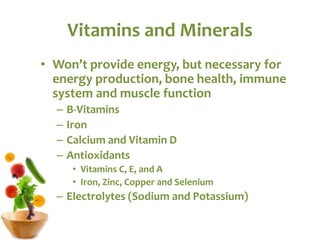 Vitamins and Minerals
• Won’t provide energy, but necessary for
energy production, bone health, immune
system and muscle function
– B-Vitamins
– Iron
– Calcium and Vitamin D
– Antioxidants
• Vitamins C, E, and A
• Iron, Zinc, Copper and Selenium
– Electrolytes (Sodium and Potassium)
 