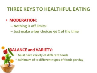 THREE KEYS TO HEALTHFUL EATING
• MODERATION:
– Nothing is off limits!
– Just make wiser choices 90 % of the time
• BALANCE and VARIETY:
• Must have variety of different foods
• Minimum of 10 different types of foods per day
 