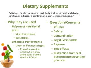 Dietary Supplements
• Why they are used
– Help meet nutritional
goals
• Vitamins/minerals
• Bars/shakes
– Enhanced Performance
• Direct and/or psychological
– Examples: creatine,
caffeine, hormones,
amino acids, anabolic
steroids, HGH, etc…
• Questions/Concerns
– Efficacy
– Safety
– Contamination
– Legal/Permissable
– Expense
– Side effects
– Distraction from real
performance enhancing
practices
Definition: “a vitamin, mineral, herb, botanical, amino acid, metabolite,
constituent, extract or a combination of any of these ingredients.”
 
