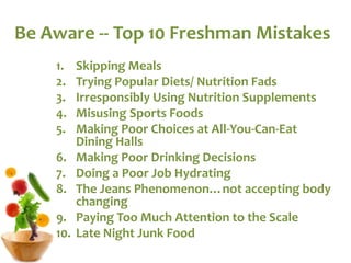 Be Aware -- Top 10 Freshman Mistakes
1. Skipping Meals
2. Trying Popular Diets/ Nutrition Fads
3. Irresponsibly Using Nutrition Supplements
4. Misusing Sports Foods
5. Making Poor Choices at All-You-Can-Eat
Dining Halls
6. Making Poor Drinking Decisions
7. Doing a Poor Job Hydrating
8. The Jeans Phenomenon…not accepting body
changing
9. Paying Too Much Attention to the Scale
10. Late Night Junk Food
 