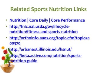 Related Sports Nutrition Links
• Nutrition | Core Daily | Core Performance
• http://fnic.nal.usda.gov/lifecycle-
nutrition/fitness-and-sports-nutrition
• http://orthoinfo.aaos.org/topic.cfm?topic=a
00370
• http://urbanext.illinois.edu/hsnut/
• http://beta.active.com/nutrition/sports-
nutrition-guide
 