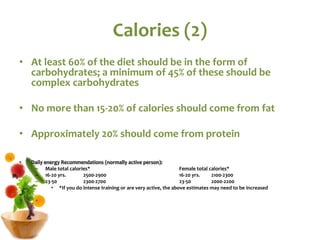 Calories (2)
• At least 60% of the diet should be in the form of
carbohydrates; a minimum of 45% of these should be
complex carbohydrates
• No more than 15-20% of calories should come from fat
• Approximately 20% should come from protein
• Daily energy Recommendations (normally active person):
– Male total calories* Female total calories*
– 16-20 yrs. 2500-2900 16-20 yrs. 2100-2300
– 23-50 2300-2700 23-50 2000-2200
• *If you do intense training or are very active, the above estimates may need to be increased
 