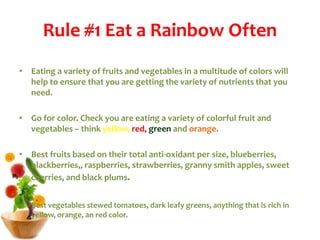 Rule #1 Eat a Rainbow Often
• Eating a variety of fruits and vegetables in a multitude of colors will
help to ensure that you are getting the variety of nutrients that you
need.
• Go for color. Check you are eating a variety of colorful fruit and
vegetables – think yellow, red, green and orange.
• Best fruits based on their total anti-oxidant per size, blueberries,
blackberries,, raspberries, strawberries, granny smith apples, sweet
cherries, and black plums.
• Best vegetables stewed tomatoes, dark leafy greens, anything that is rich in
yellow, orange, an red color.
 
