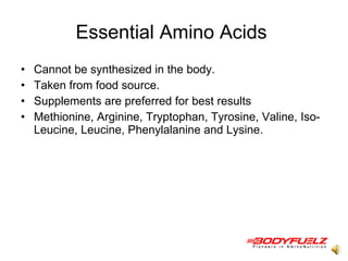 Essential Amino Acids  Cannot be synthesized in the body.  Taken from food source.  Supplements are preferred for best results  Methionine, Arginine, Tryptophan, Tyrosine, Valine, Iso-Leucine, Leucine, Phenylalanine and Lysine.  