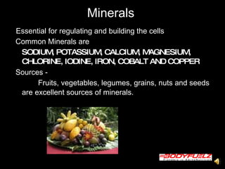 Minerals  Essential for regulating and building the cells  Common Minerals are  SODIUM, POTASSIUM, CALCIUM, MAGNESIUM, CHLORINE, IODINE, IRON, COBALT AND COPPER Sources -   Fruits, vegetables, legumes, grains, nuts and seeds are excellent sources of minerals. 