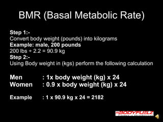 BMR (Basal Metabolic Rate) Step 1:- Convert body weight (pounds) into kilograms Example: male, 200 pounds   200 lbs  ÷ 2.2 = 90.9 kg Step 2:-   Using Body weight in (kgs) perform the following calculation  Men  : 1x body weight (kg) x 24 Women  : 0.9 x body weight (kg) x 24 Example : 1 x 90.9 kg x 24 = 2182   