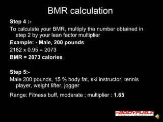 BMR calculation  Step 4 :-  To calculate your BMR, multiply the number obtained in step 2 by your lean factor multiplier Example: - Male, 200 pounds   2182 x 0.95 = 2073  BMR = 2073 calories   Step 5:-  Male 200 pounds, 15 % body fat, ski instructor, tennis player, weight lifter, jogger  Range: Fitness buff, moderate ; multiplier :  1.65  