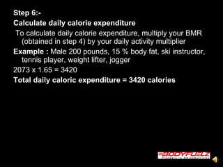 Step 6:-   Calculate daily calorie expenditure   To calculate daily calorie expenditure, multiply your BMR (obtained in step 4) by your daily activity multiplier  Example :  Male 200 pounds, 15 % body fat, ski instructor, tennis player, weight lifter, jogger  2073 x 1.65 = 3420  Total daily caloric expenditure = 3420 calories   