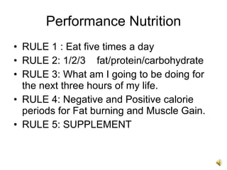 Performance Nutrition RULE 1 : Eat five times a day RULE 2: 1/2/3  fat/protein/carbohydrate RULE 3: What am I going to be doing for the next three hours of my life. RULE 4: Negative and Positive calorie periods for Fat burning and Muscle Gain. RULE 5: SUPPLEMENT 