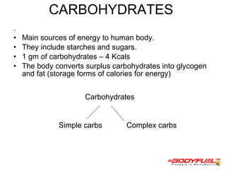 CARBOHYDRATES  .  Main sources of energy to human body.  They include starches and sugars. 1 gm of carbohydrates – 4 Kcals  The body converts surplus carbohydrates into glycogen and fat (storage forms of calories for energy)  Carbohydrates  Simple carbs  Complex carbs  