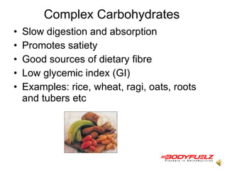 Complex Carbohydrates  Slow digestion and absorption Promotes satiety  Good sources of dietary fibre Low glycemic index (GI) Examples: rice, wheat, ragi, oats, roots and tubers etc  
