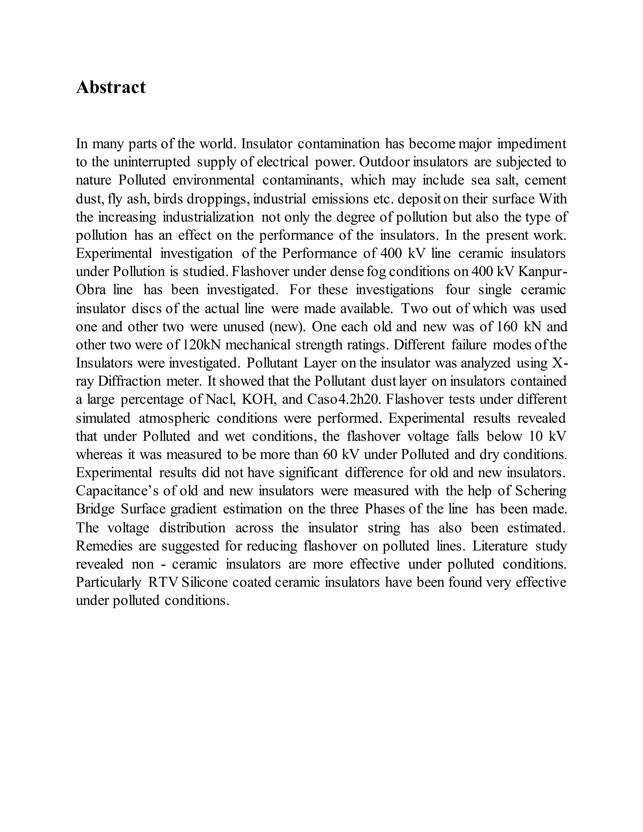 Abstract
In many parts of the world. Insulator contamination has become major impediment
to the uninterrupted supply of electrical power. Outdoor insulators are subjected to
nature Polluted environmental contaminants, which may include sea salt, cement
dust, fly ash, birds droppings, industrial emissions etc. depositon their surface With
the increasing industrialization not only the degree of pollution but also the type of
pollution has an effect on the performance of the insulators. In the present work.
Experimental investigation of the Performance of 400 kV line ceramic insulators
under Pollution is studied. Flashover under densefog conditions on 400 kV Kanpur-
Obra line has been investigated. For these investigations four single ceramic
insulator discs of the actual line were made available. Two out of which was used
one and other two were unused (new). One each old and new was of 160 kN and
other two were of 120kN mechanical strength ratings. Different failure modes ofthe
Insulators were investigated. Pollutant Layer on the insulator was analyzed using X-
ray Diffraction meter. It showed that the Pollutant dustlayer on insulators contained
a large percentage of Nacl, KOH, and Caso4.2h20. Flashover tests under different
simulated atmospheric conditions were performed. Experimental results revealed
that under Polluted and wet conditions, the flashover voltage falls below 10 kV
whereas it was measured to be more than 60 kV under Polluted and dry conditions.
Experimental results did not have significant difference for old and new insulators.
Capacitance’s of old and new insulators were measured with the help of Schering
Bridge Surface gradient estimation on the three Phases of the line has been made.
The voltage distribution across the insulator string has also been estimated.
Remedies are suggested for reducing flashover on polluted lines. Literature study
revealed non - ceramic insulators are more effective under polluted conditions.
Particularly RTV Silicone coated ceramic insulators have been found very effective
under polluted conditions.
 