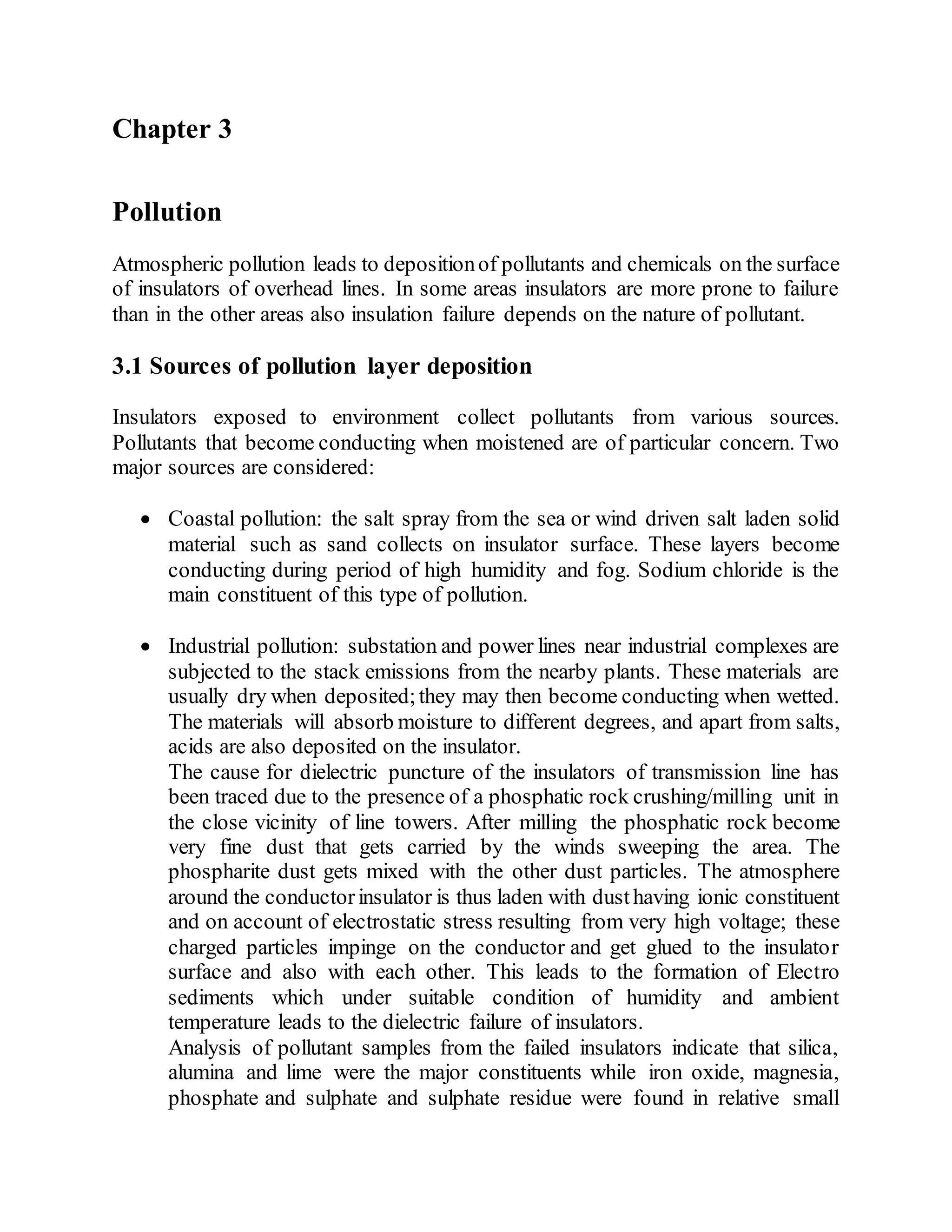 Chapter 3
Pollution
Atmospheric pollution leads to depositionof pollutants and chemicals on the surface
of insulators of overhead lines. In some areas insulators are more prone to failure
than in the other areas also insulation failure depends on the nature of pollutant.
3.1 Sources of pollution layer deposition
Insulators exposed to environment collect pollutants from various sources.
Pollutants that become conducting when moistened are of particular concern. Two
major sources are considered:
 Coastal pollution: the salt spray from the sea or wind driven salt laden solid
material such as sand collects on insulator surface. These layers become
conducting during period of high humidity and fog. Sodium chloride is the
main constituent of this type of pollution.
 Industrial pollution: substation and power lines near industrial complexes are
subjected to the stack emissions from the nearby plants. These materials are
usually dry when deposited;they may then become conducting when wetted.
The materials will absorb moisture to different degrees, and apart from salts,
acids are also deposited on the insulator.
The cause for dielectric puncture of the insulators of transmission line has
been traced due to the presence of a phosphatic rock crushing/milling unit in
the close vicinity of line towers. After milling the phosphatic rock become
very fine dust that gets carried by the winds sweeping the area. The
phospharite dust gets mixed with the other dust particles. The atmosphere
around the conductorinsulator is thus laden with dusthaving ionic constituent
and on account of electrostatic stress resulting from very high voltage; these
charged particles impinge on the conductor and get glued to the insulator
surface and also with each other. This leads to the formation of Electro
sediments which under suitable condition of humidity and ambient
temperature leads to the dielectric failure of insulators.
Analysis of pollutant samples from the failed insulators indicate that silica,
alumina and lime were the major constituents while iron oxide, magnesia,
phosphate and sulphate and sulphate residue were found in relative small
 