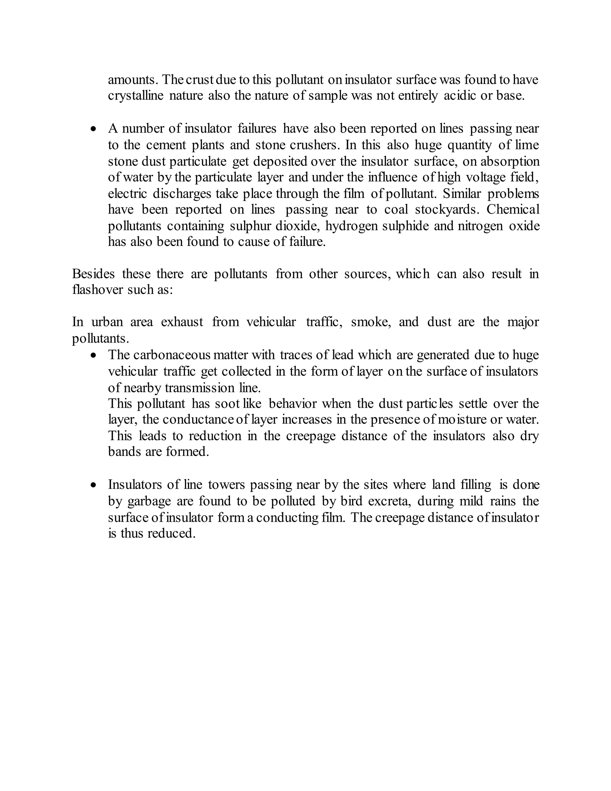 amounts. Thecrustdue to this pollutant oninsulator surface was found to have
crystalline nature also the nature of sample was not entirely acidic or base.
 A number of insulator failures have also been reported on lines passing near
to the cement plants and stone crushers. In this also huge quantity of lime
stone dust particulate get deposited over the insulator surface, on absorption
of water by the particulate layer and under the influence of high voltage field,
electric discharges take place through the film of pollutant. Similar problems
have been reported on lines passing near to coal stockyards. Chemical
pollutants containing sulphur dioxide, hydrogen sulphide and nitrogen oxide
has also been found to cause of failure.
Besides these there are pollutants from other sources, which can also result in
flashover such as:
In urban area exhaust from vehicular traffic, smoke, and dust are the major
pollutants.
 The carbonaceous matter with traces of lead which are generated due to huge
vehicular traffic get collected in the form of layer on the surface of insulators
of nearby transmission line.
This pollutant has soot like behavior when the dust particles settle over the
layer, the conductanceof layer increases in the presence of moisture or water.
This leads to reduction in the creepage distance of the insulators also dry
bands are formed.
 Insulators of line towers passing near by the sites where land filling is done
by garbage are found to be polluted by bird excreta, during mild rains the
surface of insulator form a conducting film. The creepage distance ofinsulator
is thus reduced.
 