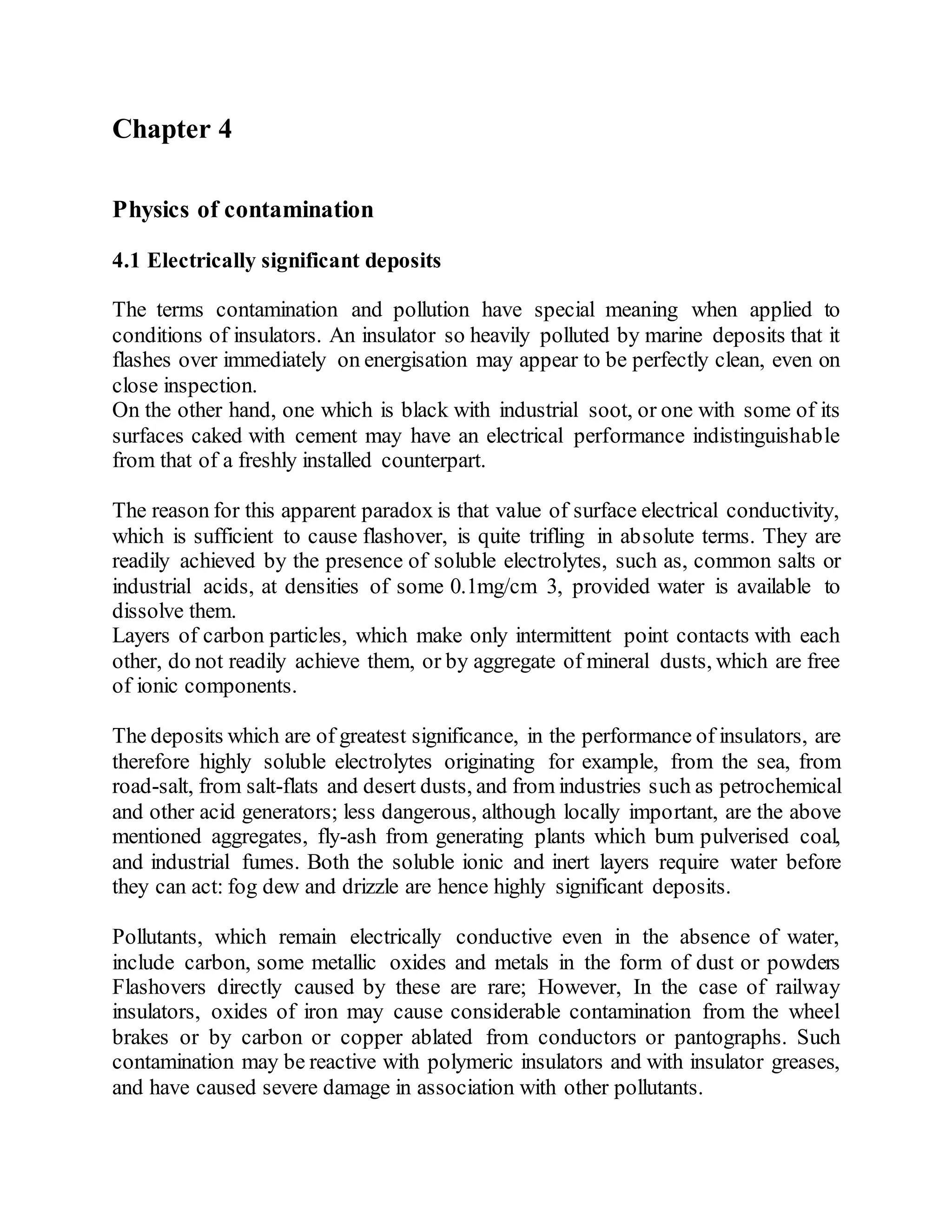 Chapter 4
Physics of contamination
4.1 Electrically significant deposits
The terms contamination and pollution have special meaning when applied to
conditions of insulators. An insulator so heavily polluted by marine deposits that it
flashes over immediately on energisation may appear to be perfectly clean, even on
close inspection.
On the other hand, one which is black with industrial soot, or one with some of its
surfaces caked with cement may have an electrical performance indistinguishable
from that of a freshly installed counterpart.
The reason for this apparent paradox is that value of surface electrical conductivity,
which is sufficient to cause flashover, is quite trifling in absolute terms. They are
readily achieved by the presence of soluble electrolytes, such as, common salts or
industrial acids, at densities of some 0.1mg/cm 3, provided water is available to
dissolve them.
Layers of carbon particles, which make only intermittent point contacts with each
other, do not readily achieve them, or by aggregate of mineral dusts, which are free
of ionic components.
The deposits which are of greatest significance, in the performance of insulators, are
therefore highly soluble electrolytes originating for example, from the sea, from
road-salt, from salt-flats and desert dusts, and from industries such as petrochemical
and other acid generators; less dangerous, although locally important, are the above
mentioned aggregates, fly-ash from generating plants which bum pulverised coal,
and industrial fumes. Both the soluble ionic and inert layers require water before
they can act: fog dew and drizzle are hence highly significant deposits.
Pollutants, which remain electrically conductive even in the absence of water,
include carbon, some metallic oxides and metals in the form of dust or powders
Flashovers directly caused by these are rare; However, In the case of railway
insulators, oxides of iron may cause considerable contamination from the wheel
brakes or by carbon or copper ablated from conductors or pantographs. Such
contamination may be reactive with polymeric insulators and with insulator greases,
and have caused severe damage in association with other pollutants.
 