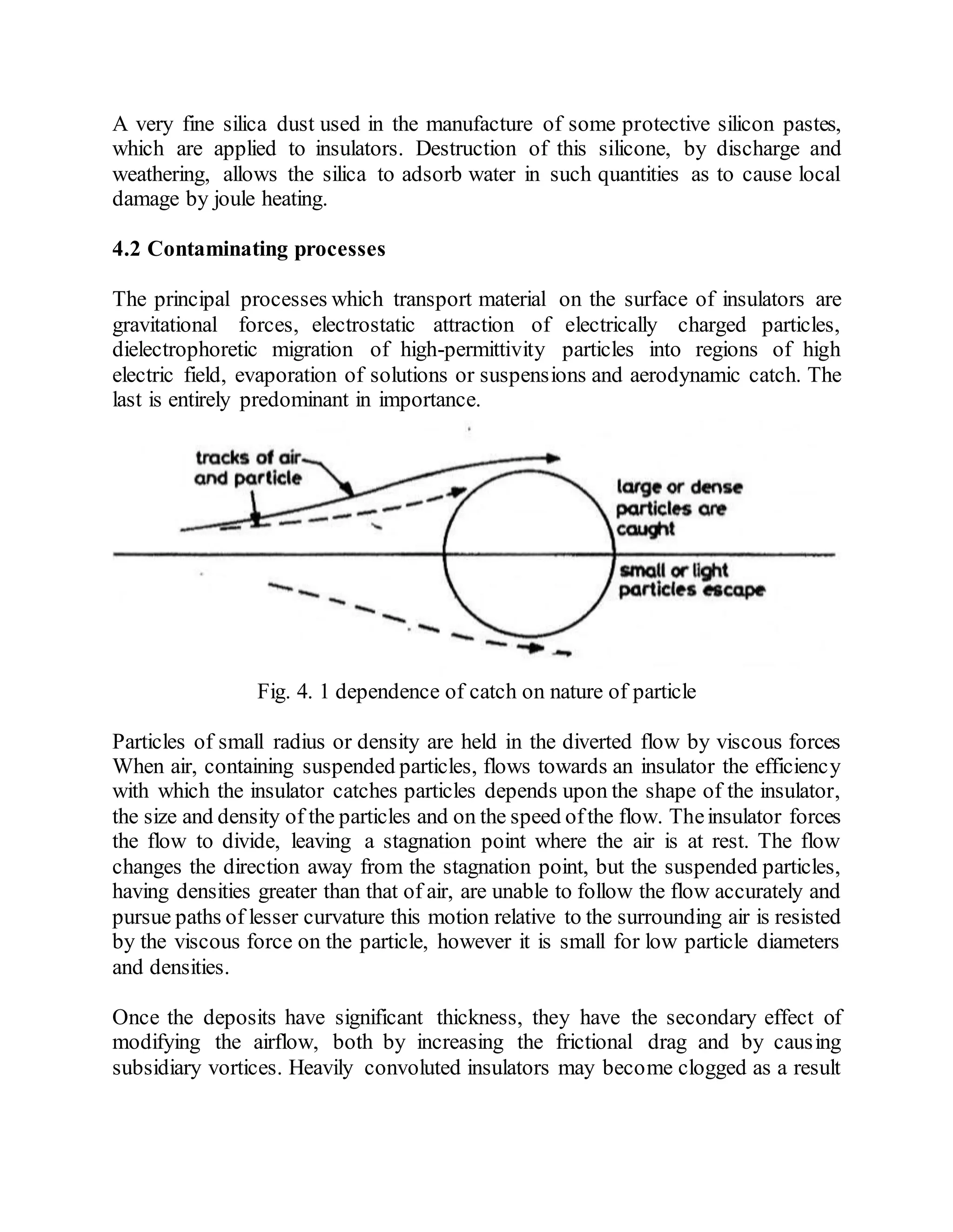 A very fine silica dust used in the manufacture of some protective silicon pastes,
which are applied to insulators. Destruction of this silicone, by discharge and
weathering, allows the silica to adsorb water in such quantities as to cause local
damage by joule heating.
4.2 Contaminating processes
The principal processes which transport material on the surface of insulators are
gravitational forces, electrostatic attraction of electrically charged particles,
dielectrophoretic migration of high-permittivity particles into regions of high
electric field, evaporation of solutions or suspensions and aerodynamic catch. The
last is entirely predominant in importance.
Fig. 4. 1 dependence of catch on nature of particle
Particles of small radius or density are held in the diverted flow by viscous forces
When air, containing suspended particles, flows towards an insulator the efficiency
with which the insulator catches particles depends upon the shape of the insulator,
the size and density of the particles and on the speed ofthe flow. Theinsulator forces
the flow to divide, leaving a stagnation point where the air is at rest. The flow
changes the direction away from the stagnation point, but the suspended particles,
having densities greater than that of air, are unable to follow the flow accurately and
pursue paths of lesser curvature this motion relative to the surrounding air is resisted
by the viscous force on the particle, however it is small for low particle diameters
and densities.
Once the deposits have significant thickness, they have the secondary effect of
modifying the airflow, both by increasing the frictional drag and by causing
subsidiary vortices. Heavily convoluted insulators may become clogged as a result
 