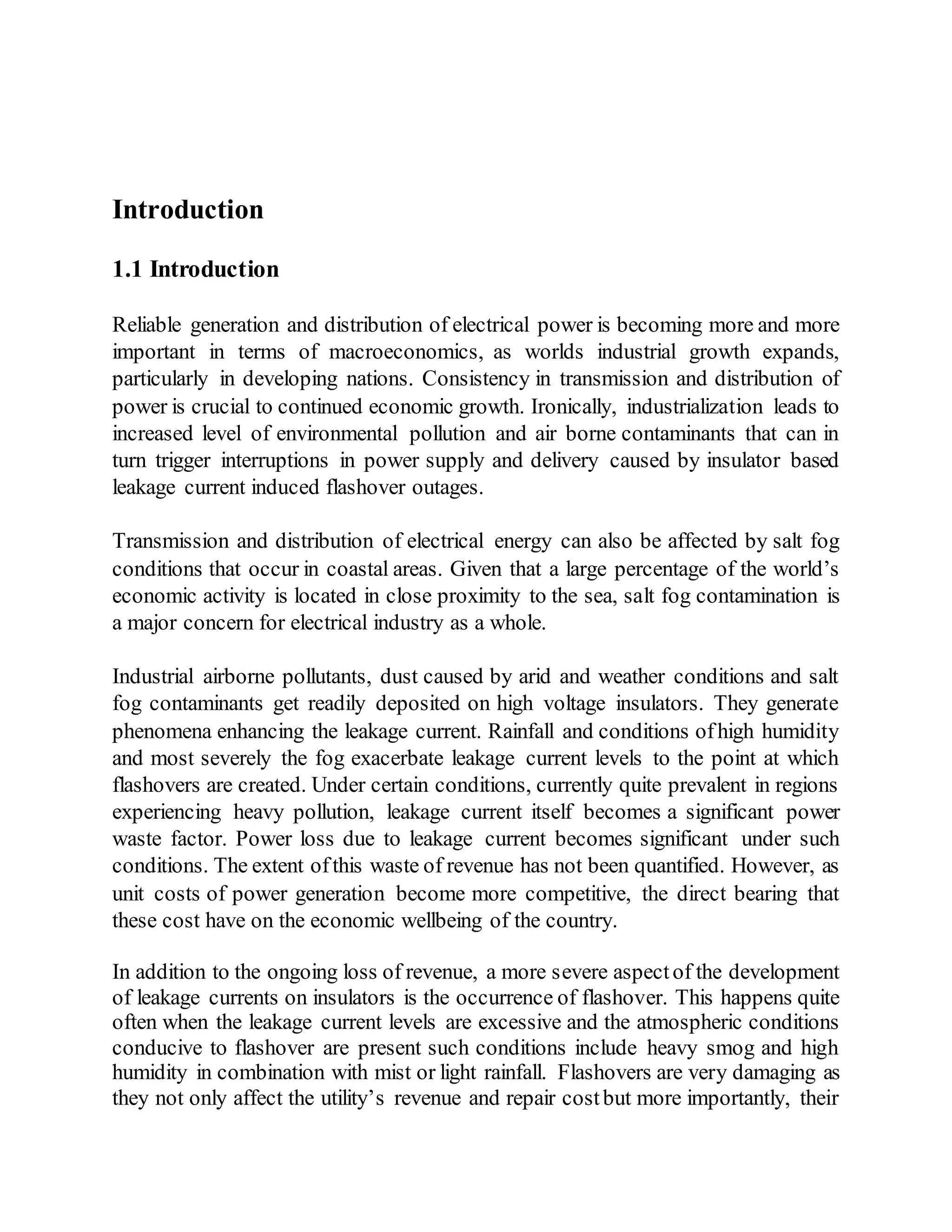 Introduction
1.1 Introduction
Reliable generation and distribution of electrical power is becoming more and more
important in terms of macroeconomics, as worlds industrial growth expands,
particularly in developing nations. Consistency in transmission and distribution of
power is crucial to continued economic growth. Ironically, industrialization leads to
increased level of environmental pollution and air borne contaminants that can in
turn trigger interruptions in power supply and delivery caused by insulator based
leakage current induced flashover outages.
Transmission and distribution of electrical energy can also be affected by salt fog
conditions that occur in coastal areas. Given that a large percentage of the world’s
economic activity is located in close proximity to the sea, salt fog contamination is
a major concern for electrical industry as a whole.
Industrial airborne pollutants, dust caused by arid and weather conditions and salt
fog contaminants get readily deposited on high voltage insulators. They generate
phenomena enhancing the leakage current. Rainfall and conditions ofhigh humidity
and most severely the fog exacerbate leakage current levels to the point at which
flashovers are created. Under certain conditions, currently quite prevalent in regions
experiencing heavy pollution, leakage current itself becomes a significant power
waste factor. Power loss due to leakage current becomes significant under such
conditions. The extent ofthis waste of revenue has not been quantified. However, as
unit costs of power generation become more competitive, the direct bearing that
these cost have on the economic wellbeing of the country.
In addition to the ongoing loss of revenue, a more severe aspectof the development
of leakage currents on insulators is the occurrence of flashover. This happens quite
often when the leakage current levels are excessive and the atmospheric conditions
conducive to flashover are present such conditions include heavy smog and high
humidity in combination with mist or light rainfall. Flashovers are very damaging as
they not only affect the utility’s revenue and repair costbut more importantly, their
 