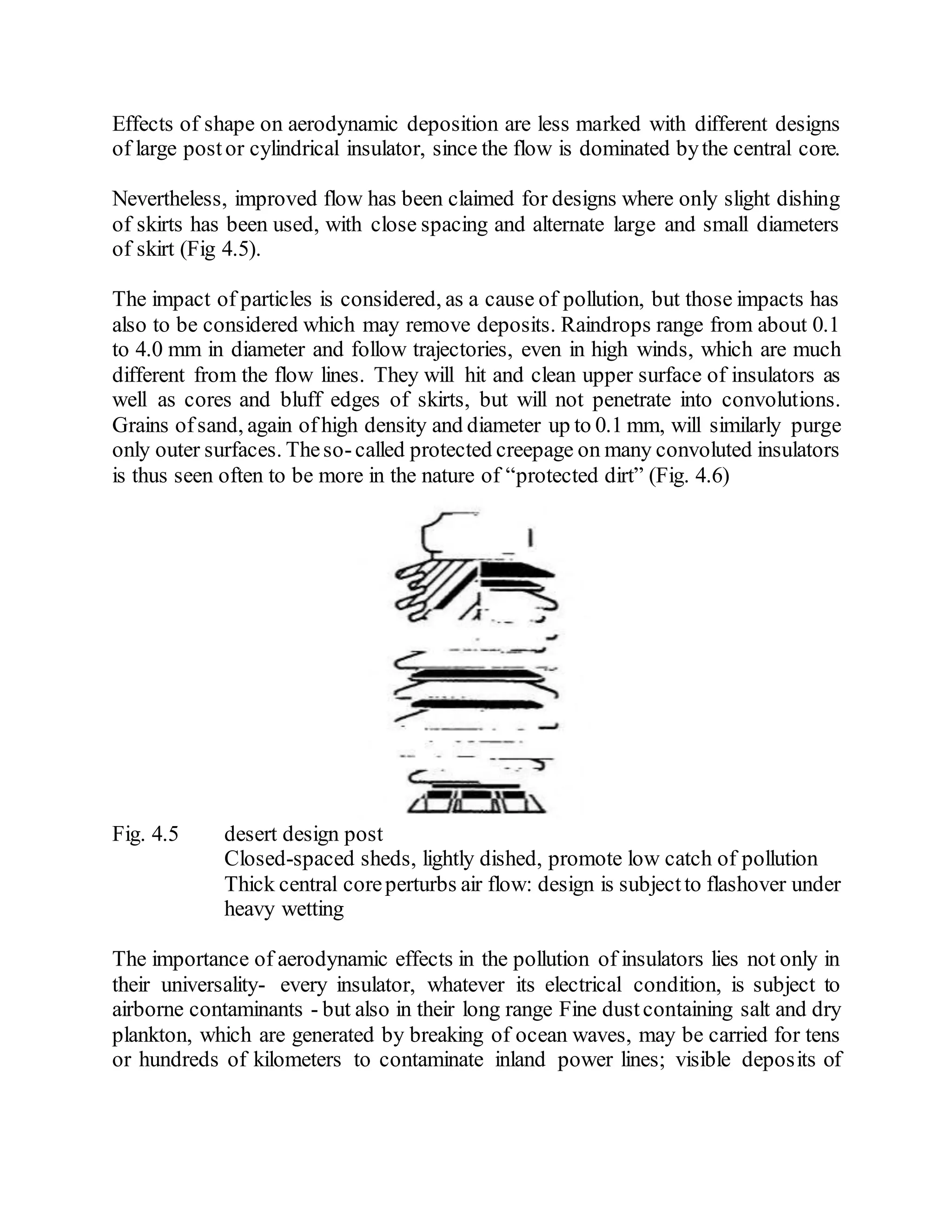 Effects of shape on aerodynamic deposition are less marked with different designs
of large postor cylindrical insulator, since the flow is dominated bythe central core.
Nevertheless, improved flow has been claimed for designs where only slight dishing
of skirts has been used, with close spacing and alternate large and small diameters
of skirt (Fig 4.5).
The impact of particles is considered, as a cause of pollution, but those impacts has
also to be considered which may remove deposits. Raindrops range from about 0.1
to 4.0 mm in diameter and follow trajectories, even in high winds, which are much
different from the flow lines. They will hit and clean upper surface of insulators as
well as cores and bluff edges of skirts, but will not penetrate into convolutions.
Grains ofsand, again of high density and diameter up to 0.1 mm, will similarly purge
only outer surfaces. Theso-called protected creepage on many convoluted insulators
is thus seen often to be more in the nature of “protected dirt” (Fig. 4.6)
Fig. 4.5 desert design post
Closed-spaced sheds, lightly dished, promote low catch of pollution
Thick central coreperturbs air flow: design is subjectto flashover under
heavy wetting
The importance of aerodynamic effects in the pollution of insulators lies not only in
their universality- every insulator, whatever its electrical condition, is subject to
airborne contaminants - but also in their long range Fine dustcontaining salt and dry
plankton, which are generated by breaking of ocean waves, may be carried for tens
or hundreds of kilometers to contaminate inland power lines; visible deposits of
 