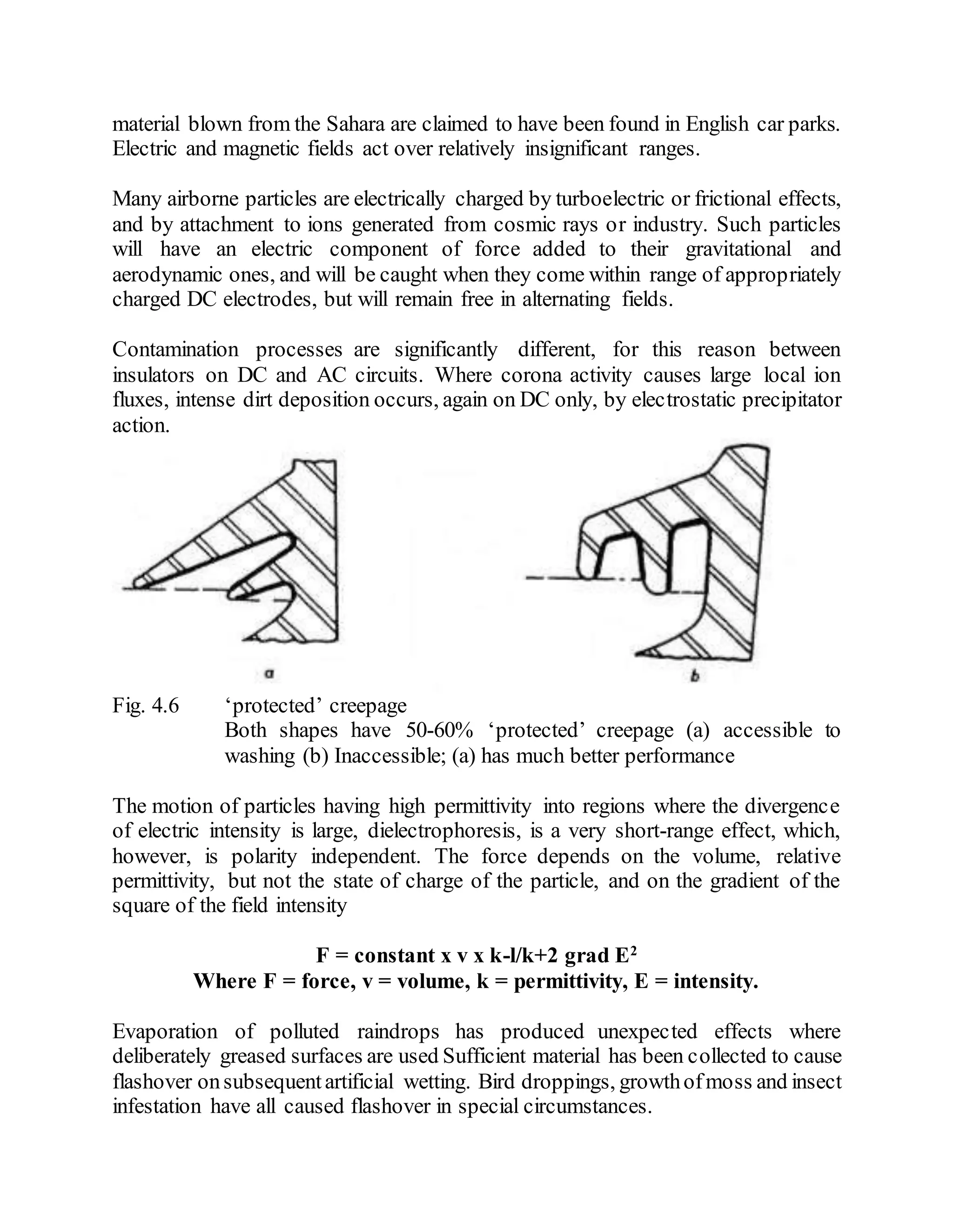 material blown from the Sahara are claimed to have been found in English car parks.
Electric and magnetic fields act over relatively insignificant ranges.
Many airborne particles are electrically charged by turboelectric or frictional effects,
and by attachment to ions generated from cosmic rays or industry. Such particles
will have an electric component of force added to their gravitational and
aerodynamic ones, and will be caught when they come within range of appropriately
charged DC electrodes, but will remain free in alternating fields.
Contamination processes are significantly different, for this reason between
insulators on DC and AC circuits. Where corona activity causes large local ion
fluxes, intense dirt deposition occurs, again on DC only, by electrostatic precipitator
action.
Fig. 4.6 ‘protected’ creepage
Both shapes have 50-60% ‘protected’ creepage (a) accessible to
washing (b) Inaccessible; (a) has much better performance
The motion of particles having high permittivity into regions where the divergence
of electric intensity is large, dielectrophoresis, is a very short-range effect, which,
however, is polarity independent. The force depends on the volume, relative
permittivity, but not the state of charge of the particle, and on the gradient of the
square of the field intensity
F = constant x v x k-l/k+2 grad E2
Where F = force, v = volume, k = permittivity, E = intensity.
Evaporation of polluted raindrops has produced unexpected effects where
deliberately greased surfaces are used Sufficient material has been collected to cause
flashover onsubsequentartificial wetting. Bird droppings, growthofmoss and insect
infestation have all caused flashover in special circumstances.
 