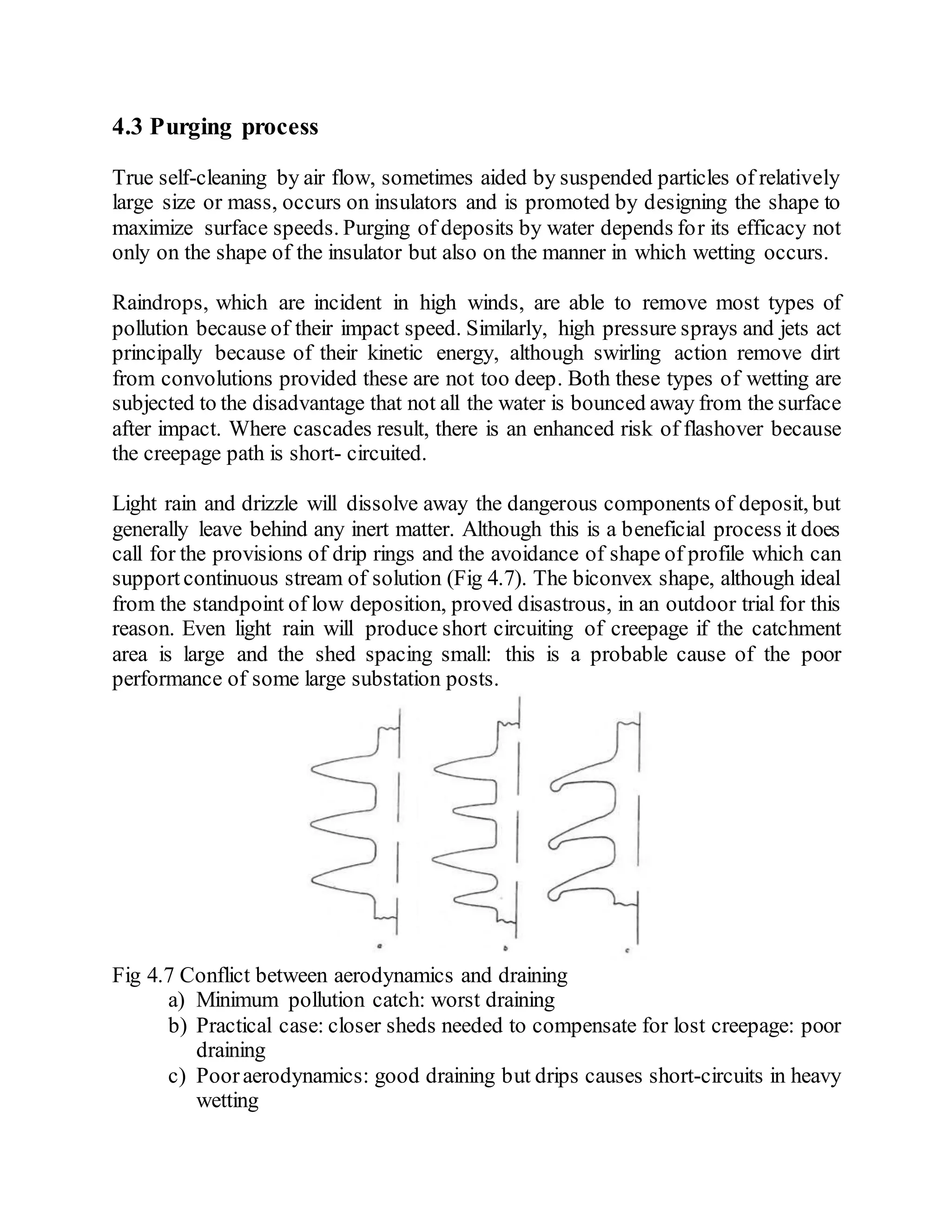 4.3 Purging process
True self-cleaning by air flow, sometimes aided by suspended particles of relatively
large size or mass, occurs on insulators and is promoted by designing the shape to
maximize surface speeds. Purging of deposits by water depends for its efficacy not
only on the shape of the insulator but also on the manner in which wetting occurs.
Raindrops, which are incident in high winds, are able to remove most types of
pollution because of their impact speed. Similarly, high pressure sprays and jets act
principally because of their kinetic energy, although swirling action remove dirt
from convolutions provided these are not too deep. Both these types of wetting are
subjected to the disadvantage that not all the water is bounced away from the surface
after impact. Where cascades result, there is an enhanced risk of flashover because
the creepage path is short- circuited.
Light rain and drizzle will dissolve away the dangerous components of deposit, but
generally leave behind any inert matter. Although this is a beneficial process it does
call for the provisions of drip rings and the avoidance of shape of profile which can
support continuous stream of solution (Fig 4.7). The biconvex shape, although ideal
from the standpoint of low deposition, proved disastrous, in an outdoor trial for this
reason. Even light rain will produce short circuiting of creepage if the catchment
area is large and the shed spacing small: this is a probable cause of the poor
performance of some large substation posts.
Fig 4.7 Conflict between aerodynamics and draining
a) Minimum pollution catch: worst draining
b) Practical case: closer sheds needed to compensate for lost creepage: poor
draining
c) Pooraerodynamics: good draining but drips causes short-circuits in heavy
wetting
 