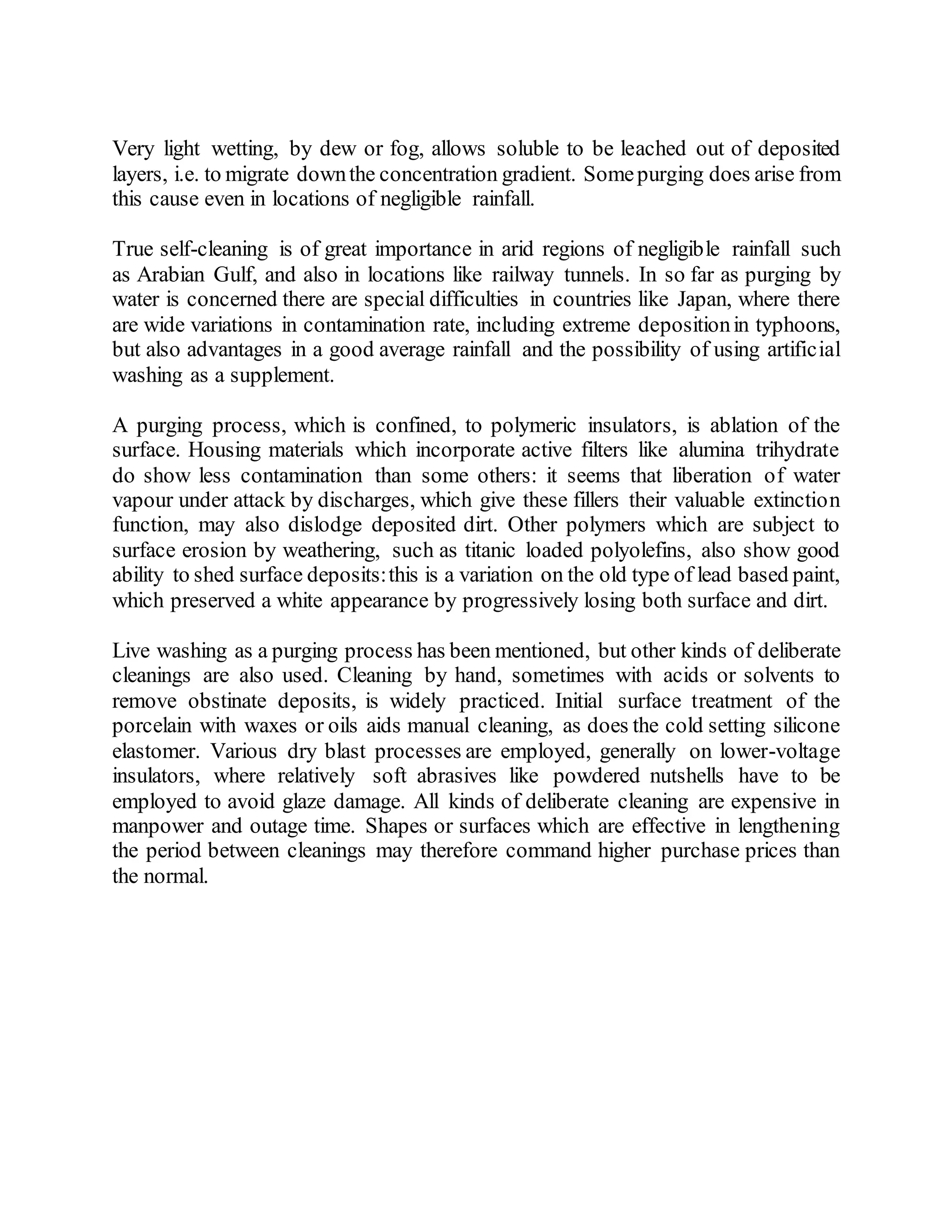 Very light wetting, by dew or fog, allows soluble to be leached out of deposited
layers, i.e. to migrate downthe concentration gradient. Somepurging does arise from
this cause even in locations of negligible rainfall.
True self-cleaning is of great importance in arid regions of negligible rainfall such
as Arabian Gulf, and also in locations like railway tunnels. In so far as purging by
water is concerned there are special difficulties in countries like Japan, where there
are wide variations in contamination rate, including extreme depositionin typhoons,
but also advantages in a good average rainfall and the possibility of using artificial
washing as a supplement.
A purging process, which is confined, to polymeric insulators, is ablation of the
surface. Housing materials which incorporate active filters like alumina trihydrate
do show less contamination than some others: it seems that liberation of water
vapour under attack by discharges, which give these fillers their valuable extinction
function, may also dislodge deposited dirt. Other polymers which are subject to
surface erosion by weathering, such as titanic loaded polyolefins, also show good
ability to shed surface deposits:this is a variation on the old type of lead based paint,
which preserved a white appearance by progressively losing both surface and dirt.
Live washing as a purging process has been mentioned, but other kinds of deliberate
cleanings are also used. Cleaning by hand, sometimes with acids or solvents to
remove obstinate deposits, is widely practiced. Initial surface treatment of the
porcelain with waxes or oils aids manual cleaning, as does the cold setting silicone
elastomer. Various dry blast processes are employed, generally on lower-voltage
insulators, where relatively soft abrasives like powdered nutshells have to be
employed to avoid glaze damage. All kinds of deliberate cleaning are expensive in
manpower and outage time. Shapes or surfaces which are effective in lengthening
the period between cleanings may therefore command higher purchase prices than
the normal.
 