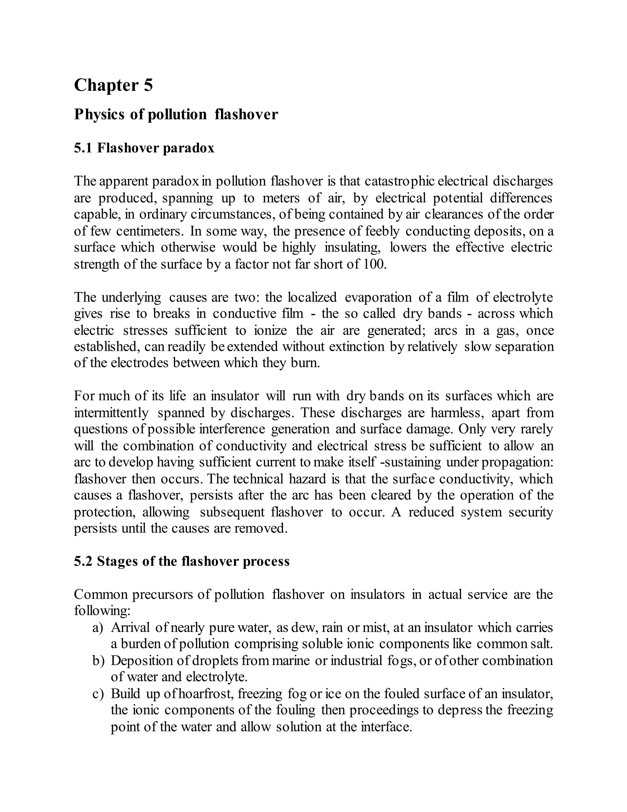 Chapter 5
Physics of pollution flashover
5.1 Flashover paradox
The apparent paradoxin pollution flashover is that catastrophic electrical discharges
are produced, spanning up to meters of air, by electrical potential differences
capable, in ordinary circumstances, of being contained by air clearances of the order
of few centimeters. In some way, the presence of feebly conducting deposits, on a
surface which otherwise would be highly insulating, lowers the effective electric
strength of the surface by a factor not far short of 100.
The underlying causes are two: the localized evaporation of a film of electrolyte
gives rise to breaks in conductive film - the so called dry bands - across which
electric stresses sufficient to ionize the air are generated; arcs in a gas, once
established, can readily beextended without extinction by relatively slow separation
of the electrodes between which they burn.
For much of its life an insulator will run with dry bands on its surfaces which are
intermittently spanned by discharges. These discharges are harmless, apart from
questions of possible interference generation and surface damage. Only very rarely
will the combination of conductivity and electrical stress be sufficient to allow an
arc to develop having sufficient current to make itself -sustaining under propagation:
flashover then occurs. The technical hazard is that the surface conductivity, which
causes a flashover, persists after the arc has been cleared by the operation of the
protection, allowing subsequent flashover to occur. A reduced system security
persists until the causes are removed.
5.2 Stages of the flashover process
Common precursors of pollution flashover on insulators in actual service are the
following:
a) Arrival of nearly pure water, as dew, rain or mist, at an insulator which carries
a burden of pollution comprising soluble ionic components like common salt.
b) Deposition of droplets from marine or industrial fogs, or ofother combination
of water and electrolyte.
c) Build up ofhoarfrost, freezing fog or ice on the fouled surface of an insulator,
the ionic components of the fouling then proceedings to depress the freezing
point of the water and allow solution at the interface.
 