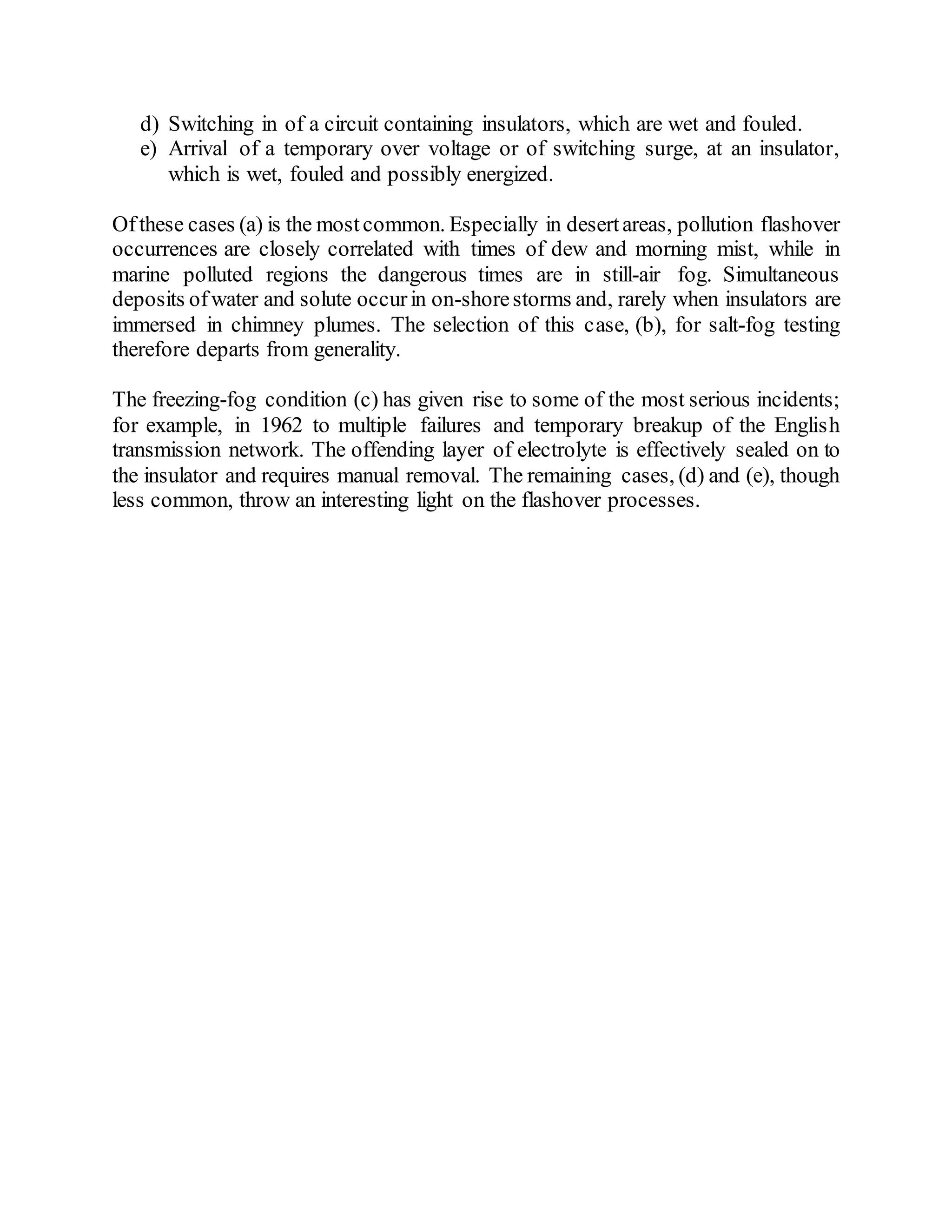 d) Switching in of a circuit containing insulators, which are wet and fouled.
e) Arrival of a temporary over voltage or of switching surge, at an insulator,
which is wet, fouled and possibly energized.
Ofthese cases (a) is the mostcommon. Especially in desertareas, pollution flashover
occurrences are closely correlated with times of dew and morning mist, while in
marine polluted regions the dangerous times are in still-air fog. Simultaneous
deposits ofwater and solute occurin on-shorestorms and, rarely when insulators are
immersed in chimney plumes. The selection of this case, (b), for salt-fog testing
therefore departs from generality.
The freezing-fog condition (c) has given rise to some of the most serious incidents;
for example, in 1962 to multiple failures and temporary breakup of the English
transmission network. The offending layer of electrolyte is effectively sealed on to
the insulator and requires manual removal. The remaining cases, (d) and (e), though
less common, throw an interesting light on the flashover processes.
 