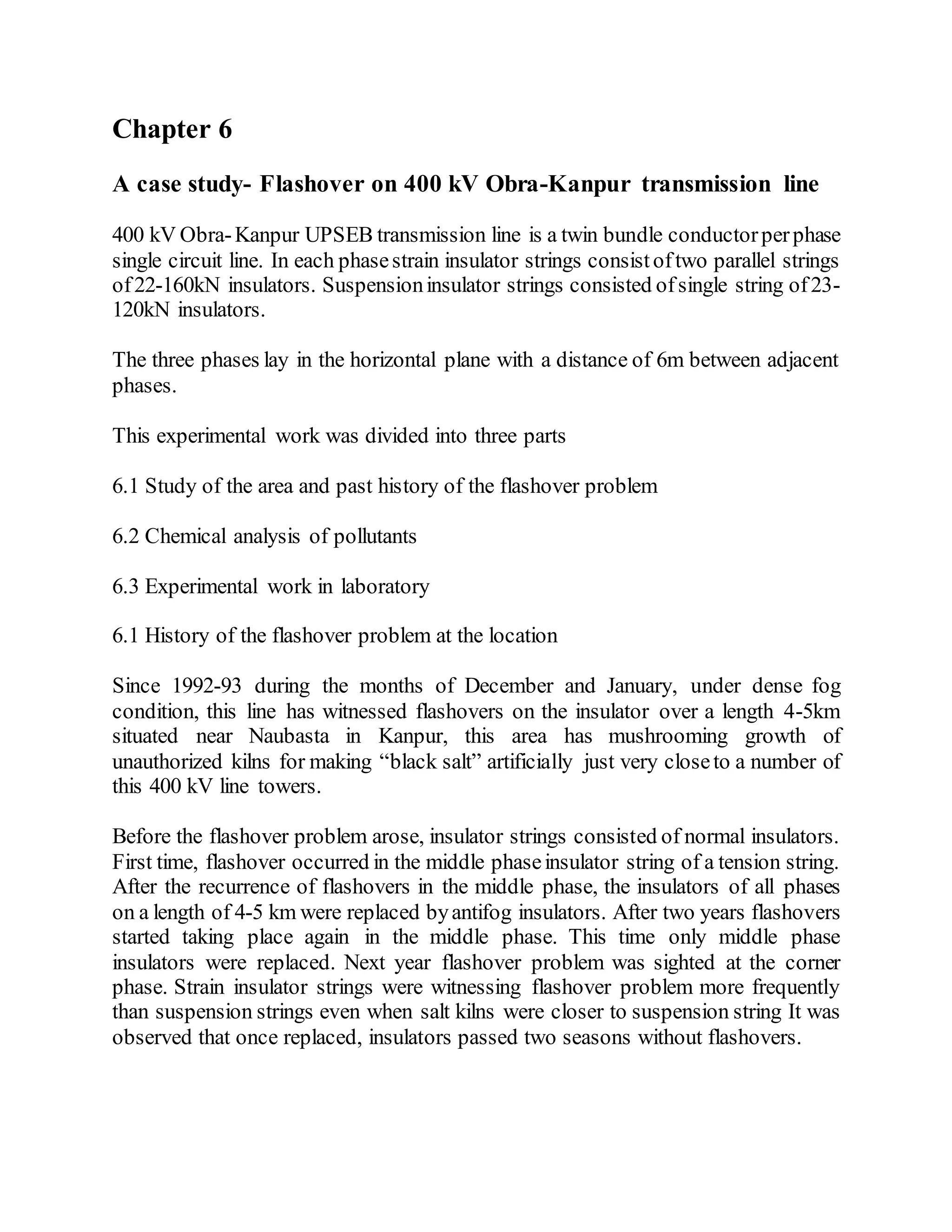 Chapter 6
A case study- Flashover on 400 kV Obra-Kanpur transmission line
400 kV Obra-Kanpur UPSEB transmission line is a twin bundle conductorperphase
single circuit line. In each phasestrain insulator strings consistoftwo parallel strings
of22-160kN insulators. Suspensioninsulator strings consisted ofsingle string of23-
120kN insulators.
The three phases lay in the horizontal plane with a distance of 6m between adjacent
phases.
This experimental work was divided into three parts
6.1 Study of the area and past history of the flashover problem
6.2 Chemical analysis of pollutants
6.3 Experimental work in laboratory
6.1 History of the flashover problem at the location
Since 1992-93 during the months of December and January, under dense fog
condition, this line has witnessed flashovers on the insulator over a length 4-5km
situated near Naubasta in Kanpur, this area has mushrooming growth of
unauthorized kilns for making “black salt” artificially just very closeto a number of
this 400 kV line towers.
Before the flashover problem arose, insulator strings consisted of normal insulators.
First time, flashover occurred in the middle phaseinsulator string of a tension string.
After the recurrence of flashovers in the middle phase, the insulators of all phases
on a length of 4-5 km were replaced byantifog insulators. After two years flashovers
started taking place again in the middle phase. This time only middle phase
insulators were replaced. Next year flashover problem was sighted at the corner
phase. Strain insulator strings were witnessing flashover problem more frequently
than suspension strings even when salt kilns were closer to suspension string It was
observed that once replaced, insulators passed two seasons without flashovers.
 