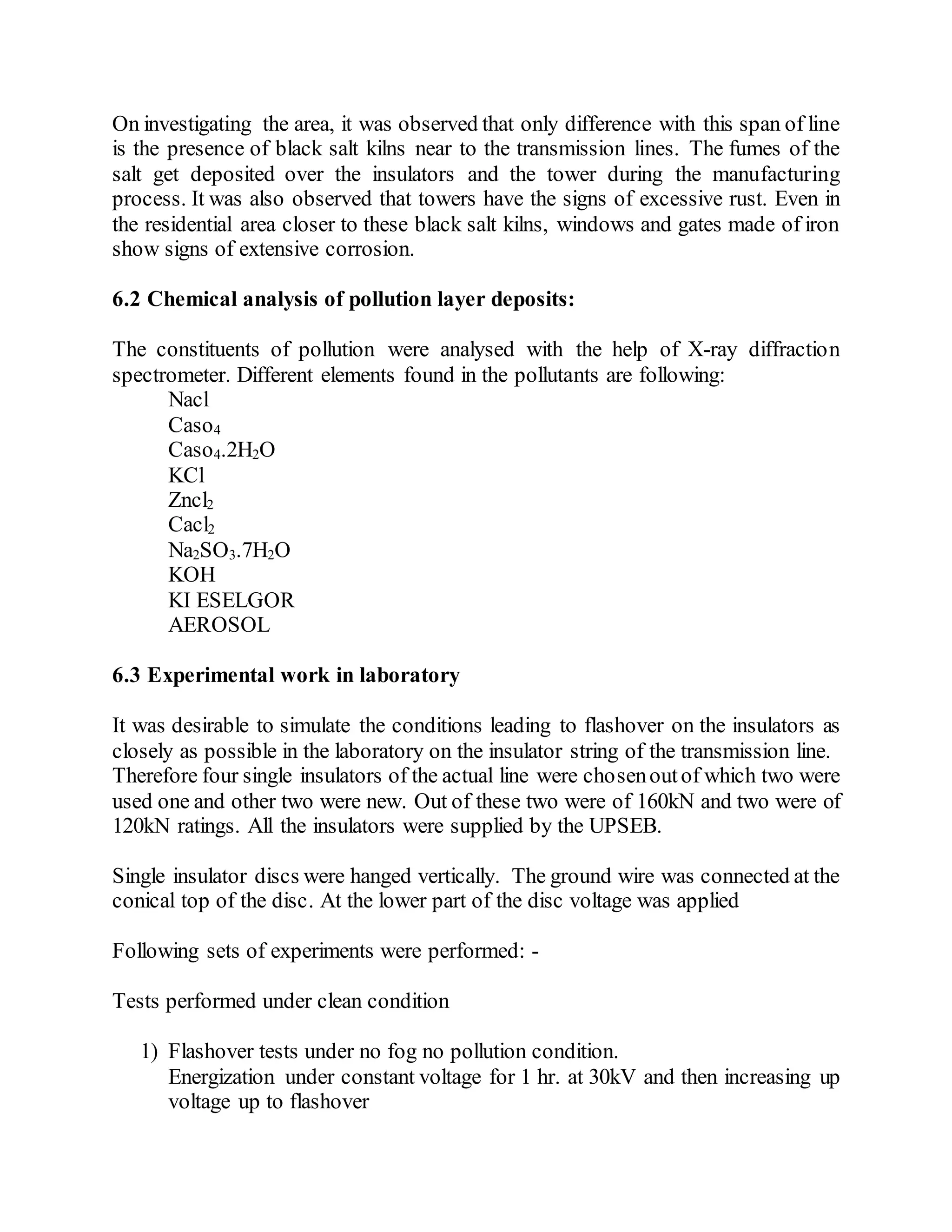 On investigating the area, it was observed that only difference with this span of line
is the presence of black salt kilns near to the transmission lines. The fumes of the
salt get deposited over the insulators and the tower during the manufacturing
process. It was also observed that towers have the signs of excessive rust. Even in
the residential area closer to these black salt kilns, windows and gates made of iron
show signs of extensive corrosion.
6.2 Chemical analysis of pollution layer deposits:
The constituents of pollution were analysed with the help of X-ray diffraction
spectrometer. Different elements found in the pollutants are following:
Nacl
Caso4
Caso4.2H2O
KCl
Zncl2
Cacl2
Na2SO3.7H2O
KOH
KI ESELGOR
AEROSOL
6.3 Experimental work in laboratory
It was desirable to simulate the conditions leading to flashover on the insulators as
closely as possible in the laboratory on the insulator string of the transmission line.
Therefore four single insulators of the actual line were chosenoutof which two were
used one and other two were new. Out of these two were of 160kN and two were of
120kN ratings. All the insulators were supplied by the UPSEB.
Single insulator discs were hanged vertically. The ground wire was connected at the
conical top of the disc. At the lower part of the disc voltage was applied
Following sets of experiments were performed: -
Tests performed under clean condition
1) Flashover tests under no fog no pollution condition.
Energization under constant voltage for 1 hr. at 30kV and then increasing up
voltage up to flashover
 