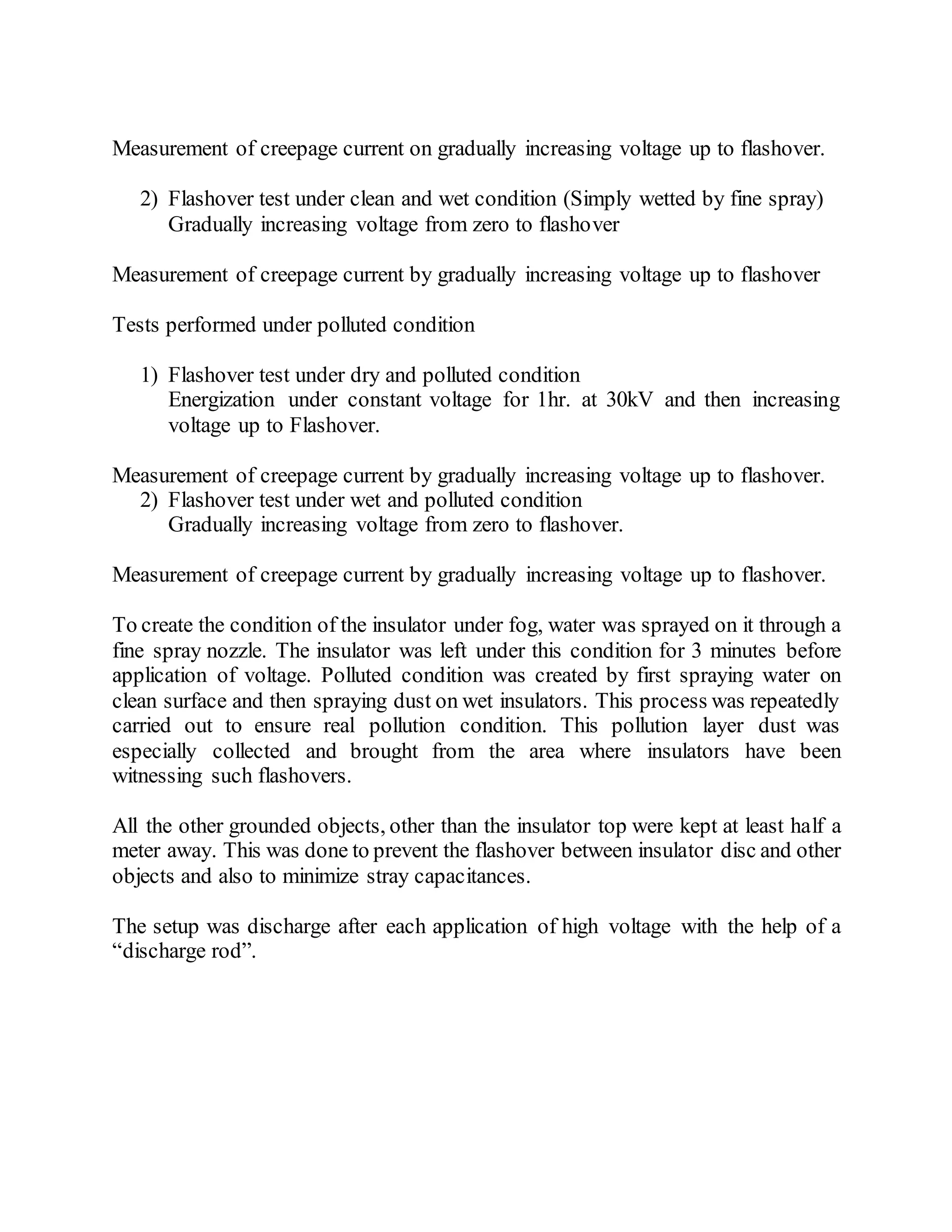 Measurement of creepage current on gradually increasing voltage up to flashover.
2) Flashover test under clean and wet condition (Simply wetted by fine spray)
Gradually increasing voltage from zero to flashover
Measurement of creepage current by gradually increasing voltage up to flashover
Tests performed under polluted condition
1) Flashover test under dry and polluted condition
Energization under constant voltage for 1hr. at 30kV and then increasing
voltage up to Flashover.
Measurement of creepage current by gradually increasing voltage up to flashover.
2) Flashover test under wet and polluted condition
Gradually increasing voltage from zero to flashover.
Measurement of creepage current by gradually increasing voltage up to flashover.
To create the condition of the insulator under fog, water was sprayed on it through a
fine spray nozzle. The insulator was left under this condition for 3 minutes before
application of voltage. Polluted condition was created by first spraying water on
clean surface and then spraying dust on wet insulators. This process was repeatedly
carried out to ensure real pollution condition. This pollution layer dust was
especially collected and brought from the area where insulators have been
witnessing such flashovers.
All the other grounded objects, other than the insulator top were kept at least half a
meter away. This was done to prevent the flashover between insulator disc and other
objects and also to minimize stray capacitances.
The setup was discharge after each application of high voltage with the help of a
“discharge rod”.
 