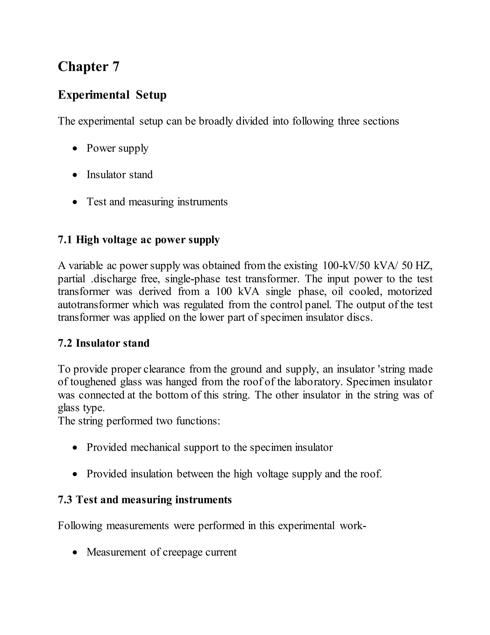 Chapter 7
Experimental Setup
The experimental setup can be broadly divided into following three sections
 Power supply
 Insulator stand
 Test and measuring instruments
7.1 High voltage ac power supply
A variable ac power supply was obtained from the existing 100-kV/50 kVA/ 50 HZ,
partial .discharge free, single-phase test transformer. The input power to the test
transformer was derived from a 100 kVA single phase, oil cooled, motorized
autotransformer which was regulated from the control panel. The output of the test
transformer was applied on the lower part of specimen insulator discs.
7.2 Insulator stand
To provide proper clearance from the ground and supply, an insulator 'string made
of toughened glass was hanged from the roof of the laboratory. Specimen insulator
was connected at the bottom of this string. The other insulator in the string was of
glass type.
The string performed two functions:
 Provided mechanical support to the specimen insulator
 Provided insulation between the high voltage supply and the roof.
7.3 Test and measuring instruments
Following measurements were performed in this experimental work-
 Measurement of creepage current
 