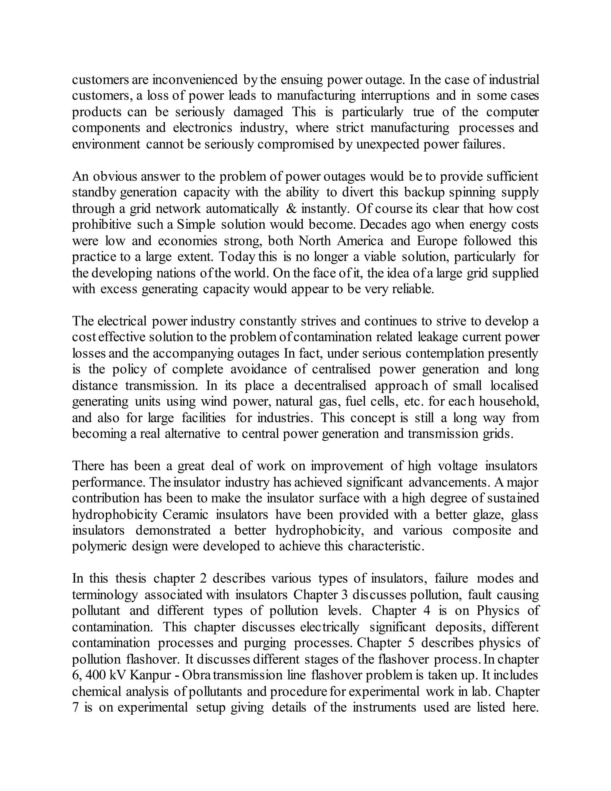 customers are inconvenienced bythe ensuing power outage. In the case of industrial
customers, a loss of power leads to manufacturing interruptions and in some cases
products can be seriously damaged This is particularly true of the computer
components and electronics industry, where strict manufacturing processes and
environment cannot be seriously compromised by unexpected power failures.
An obvious answer to the problem of power outages would be to provide sufficient
standby generation capacity with the ability to divert this backup spinning supply
through a grid network automatically & instantly. Of course its clear that how cost
prohibitive such a Simple solution would become. Decades ago when energy costs
were low and economies strong, both North America and Europe followed this
practice to a large extent. Today this is no longer a viable solution, particularly for
the developing nations ofthe world. On the face ofit, the idea ofa large grid supplied
with excess generating capacity would appear to be very reliable.
The electrical power industry constantly strives and continues to strive to develop a
costeffective solution to the problem ofcontamination related leakage current power
losses and the accompanying outages In fact, under serious contemplation presently
is the policy of complete avoidance of centralised power generation and long
distance transmission. In its place a decentralised approach of small localised
generating units using wind power, natural gas, fuel cells, etc. for each household,
and also for large facilities for industries. This concept is still a long way from
becoming a real alternative to central power generation and transmission grids.
There has been a great deal of work on improvement of high voltage insulators
performance. Theinsulator industry has achieved significant advancements. A major
contribution has been to make the insulator surface with a high degree of sustained
hydrophobicity Ceramic insulators have been provided with a better glaze, glass
insulators demonstrated a better hydrophobicity, and various composite and
polymeric design were developed to achieve this characteristic.
In this thesis chapter 2 describes various types of insulators, failure modes and
terminology associated with insulators Chapter 3 discusses pollution, fault causing
pollutant and different types of pollution levels. Chapter 4 is on Physics of
contamination. This chapter discusses electrically significant deposits, different
contamination processes and purging processes. Chapter 5 describes physics of
pollution flashover. It discusses different stages of the flashover process.In chapter
6, 400 kV Kanpur - Obratransmission line flashover problem is taken up. It includes
chemical analysis of pollutants and procedurefor experimental work in lab. Chapter
7 is on experimental setup giving details of the instruments used are listed here.
 