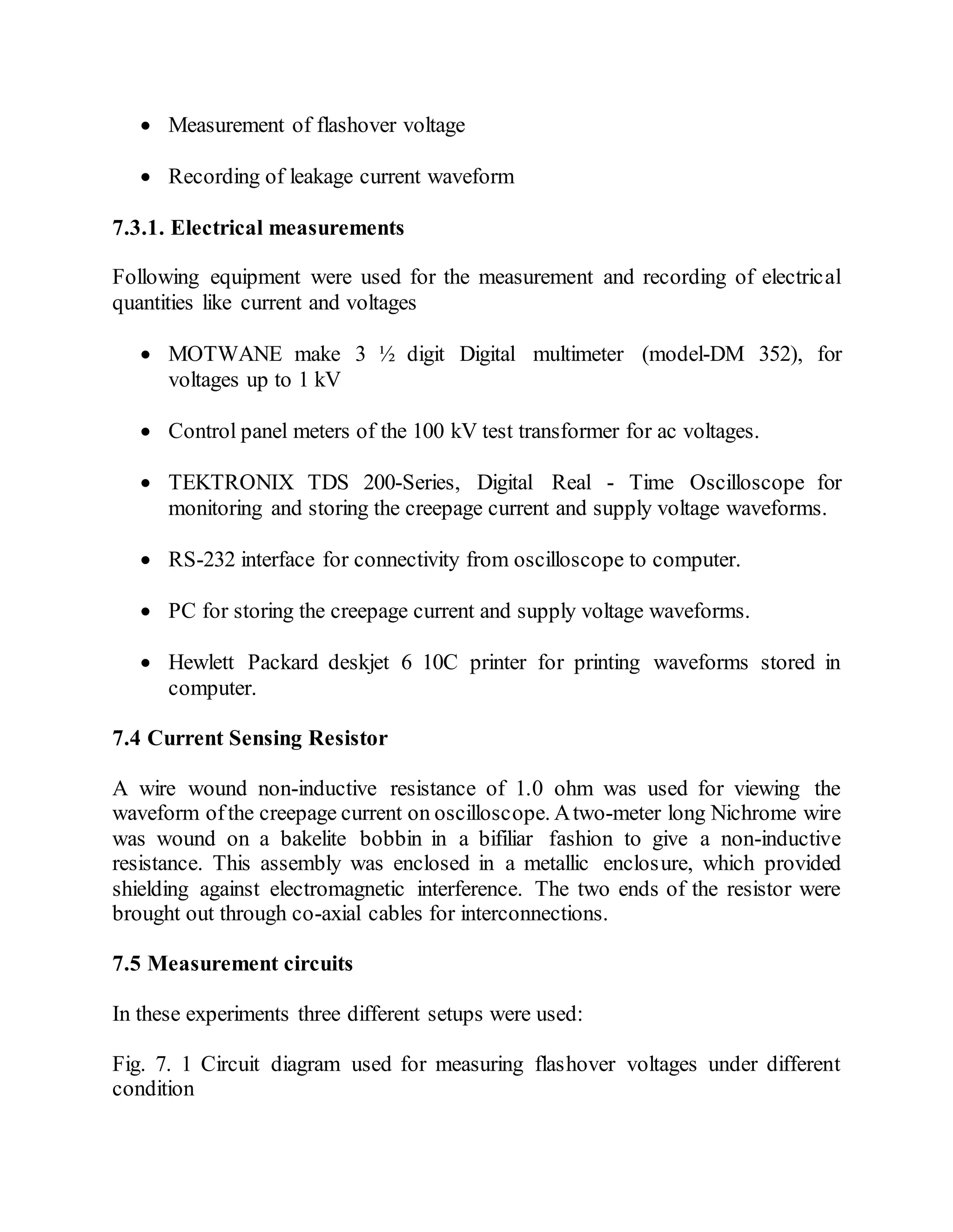  Measurement of flashover voltage
 Recording of leakage current waveform
7.3.1. Electrical measurements
Following equipment were used for the measurement and recording of electrical
quantities like current and voltages
 MOTWANE make 3 ½ digit Digital multimeter (model-DM 352), for
voltages up to 1 kV
 Control panel meters of the 100 kV test transformer for ac voltages.
 TEKTRONIX TDS 200-Series, Digital Real - Time Oscilloscope for
monitoring and storing the creepage current and supply voltage waveforms.
 RS-232 interface for connectivity from oscilloscope to computer.
 PC for storing the creepage current and supply voltage waveforms.
 Hewlett Packard deskjet 6 10C printer for printing waveforms stored in
computer.
7.4 Current Sensing Resistor
A wire wound non-inductive resistance of 1.0 ohm was used for viewing the
waveform ofthe creepage current on oscilloscope. Atwo-meter long Nichrome wire
was wound on a bakelite bobbin in a bifiliar fashion to give a non-inductive
resistance. This assembly was enclosed in a metallic enclosure, which provided
shielding against electromagnetic interference. The two ends of the resistor were
brought out through co-axial cables for interconnections.
7.5 Measurement circuits
In these experiments three different setups were used:
Fig. 7. 1 Circuit diagram used for measuring flashover voltages under different
condition
 