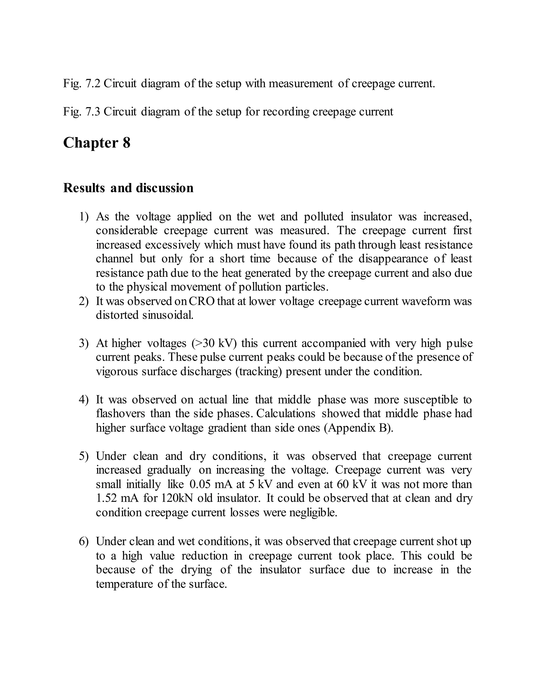 Fig. 7.2 Circuit diagram of the setup with measurement of creepage current.
Fig. 7.3 Circuit diagram of the setup for recording creepage current
Chapter 8
Results and discussion
1) As the voltage applied on the wet and polluted insulator was increased,
considerable creepage current was measured. The creepage current first
increased excessively which must have found its path through least resistance
channel but only for a short time because of the disappearance of least
resistance path due to the heat generated by the creepage current and also due
to the physical movement of pollution particles.
2) It was observed onCRO that at lower voltage creepage current waveform was
distorted sinusoidal.
3) At higher voltages (>30 kV) this current accompanied with very high pulse
current peaks. These pulse current peaks could be because of the presence of
vigorous surface discharges (tracking) present under the condition.
4) It was observed on actual line that middle phase was more susceptible to
flashovers than the side phases. Calculations showed that middle phase had
higher surface voltage gradient than side ones (Appendix B).
5) Under clean and dry conditions, it was observed that creepage current
increased gradually on increasing the voltage. Creepage current was very
small initially like 0.05 mA at 5 kV and even at 60 kV it was not more than
1.52 mA for 120kN old insulator. It could be observed that at clean and dry
condition creepage current losses were negligible.
6) Under clean and wet conditions, it was observed that creepage current shot up
to a high value reduction in creepage current took place. This could be
because of the drying of the insulator surface due to increase in the
temperature of the surface.
 