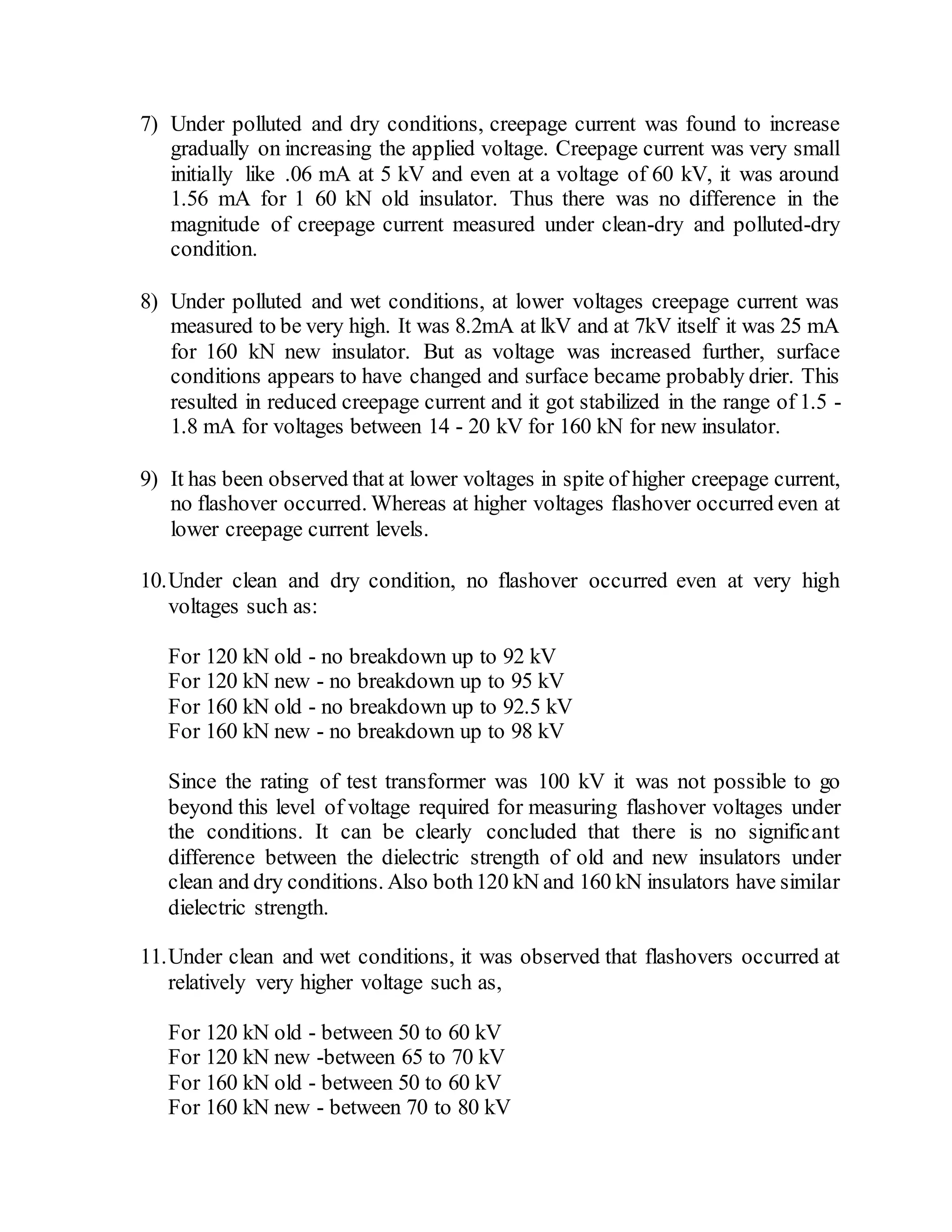 7) Under polluted and dry conditions, creepage current was found to increase
gradually on increasing the applied voltage. Creepage current was very small
initially like .06 mA at 5 kV and even at a voltage of 60 kV, it was around
1.56 mA for 1 60 kN old insulator. Thus there was no difference in the
magnitude of creepage current measured under clean-dry and polluted-dry
condition.
8) Under polluted and wet conditions, at lower voltages creepage current was
measured to be very high. It was 8.2mA at lkV and at 7kV itself it was 25 mA
for 160 kN new insulator. But as voltage was increased further, surface
conditions appears to have changed and surface became probably drier. This
resulted in reduced creepage current and it got stabilized in the range of 1.5 -
1.8 mA for voltages between 14 - 20 kV for 160 kN for new insulator.
9) It has been observed that at lower voltages in spite of higher creepage current,
no flashover occurred. Whereas at higher voltages flashover occurred even at
lower creepage current levels.
10.Under clean and dry condition, no flashover occurred even at very high
voltages such as:
For 120 kN old - no breakdown up to 92 kV
For 120 kN new - no breakdown up to 95 kV
For 160 kN old - no breakdown up to 92.5 kV
For 160 kN new - no breakdown up to 98 kV
Since the rating of test transformer was 100 kV it was not possible to go
beyond this level of voltage required for measuring flashover voltages under
the conditions. It can be clearly concluded that there is no significant
difference between the dielectric strength of old and new insulators under
clean and dry conditions. Also both120 kN and 160 kN insulators have similar
dielectric strength.
11.Under clean and wet conditions, it was observed that flashovers occurred at
relatively very higher voltage such as,
For 120 kN old - between 50 to 60 kV
For 120 kN new -between 65 to 70 kV
For 160 kN old - between 50 to 60 kV
For 160 kN new - between 70 to 80 kV
 