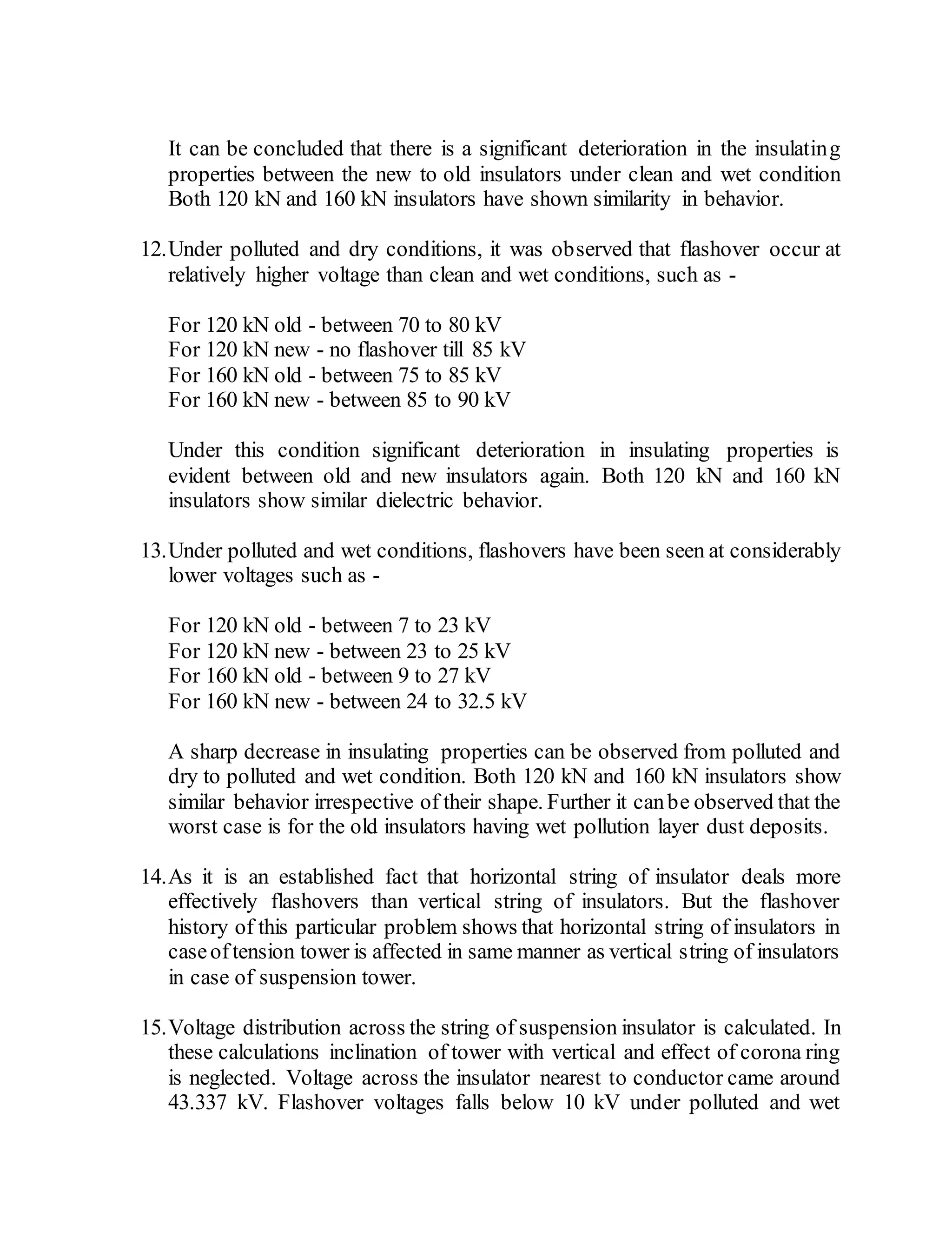 It can be concluded that there is a significant deterioration in the insulating
properties between the new to old insulators under clean and wet condition
Both 120 kN and 160 kN insulators have shown similarity in behavior.
12.Under polluted and dry conditions, it was observed that flashover occur at
relatively higher voltage than clean and wet conditions, such as -
For 120 kN old - between 70 to 80 kV
For 120 kN new - no flashover till 85 kV
For 160 kN old - between 75 to 85 kV
For 160 kN new - between 85 to 90 kV
Under this condition significant deterioration in insulating properties is
evident between old and new insulators again. Both 120 kN and 160 kN
insulators show similar dielectric behavior.
13.Under polluted and wet conditions, flashovers have been seen at considerably
lower voltages such as -
For 120 kN old - between 7 to 23 kV
For 120 kN new - between 23 to 25 kV
For 160 kN old - between 9 to 27 kV
For 160 kN new - between 24 to 32.5 kV
A sharp decrease in insulating properties can be observed from polluted and
dry to polluted and wet condition. Both 120 kN and 160 kN insulators show
similar behavior irrespective of their shape. Further it canbe observed that the
worst case is for the old insulators having wet pollution layer dust deposits.
14.As it is an established fact that horizontal string of insulator deals more
effectively flashovers than vertical string of insulators. But the flashover
history of this particular problem shows that horizontal string of insulators in
caseoftension tower is affected in same manner as vertical string of insulators
in case of suspension tower.
15.Voltage distribution across the string of suspension insulator is calculated. In
these calculations inclination of tower with vertical and effect of corona ring
is neglected. Voltage across the insulator nearest to conductor came around
43.337 kV. Flashover voltages falls below 10 kV under polluted and wet
 