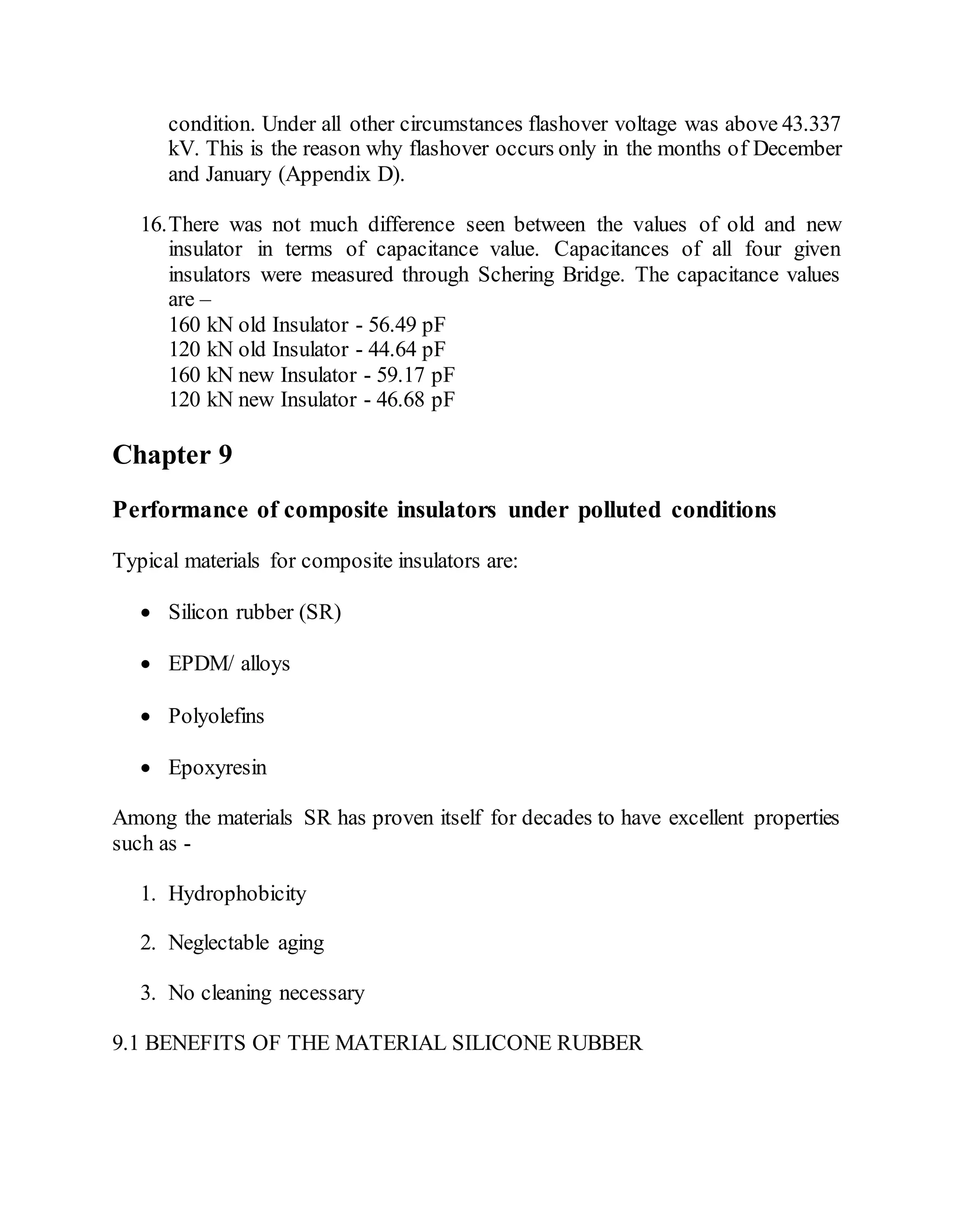condition. Under all other circumstances flashover voltage was above 43.337
kV. This is the reason why flashover occurs only in the months of December
and January (Appendix D).
16.There was not much difference seen between the values of old and new
insulator in terms of capacitance value. Capacitances of all four given
insulators were measured through Schering Bridge. The capacitance values
are –
160 kN old Insulator - 56.49 pF
120 kN old Insulator - 44.64 pF
160 kN new Insulator - 59.17 pF
120 kN new Insulator - 46.68 pF
Chapter 9
Performance of composite insulators under polluted conditions
Typical materials for composite insulators are:
 Silicon rubber (SR)
 EPDM/ alloys
 Polyolefins
 Epoxyresin
Among the materials SR has proven itself for decades to have excellent properties
such as -
1. Hydrophobicity
2. Neglectable aging
3. No cleaning necessary
9.1 BENEFITS OF THE MATERIAL SILICONE RUBBER
 