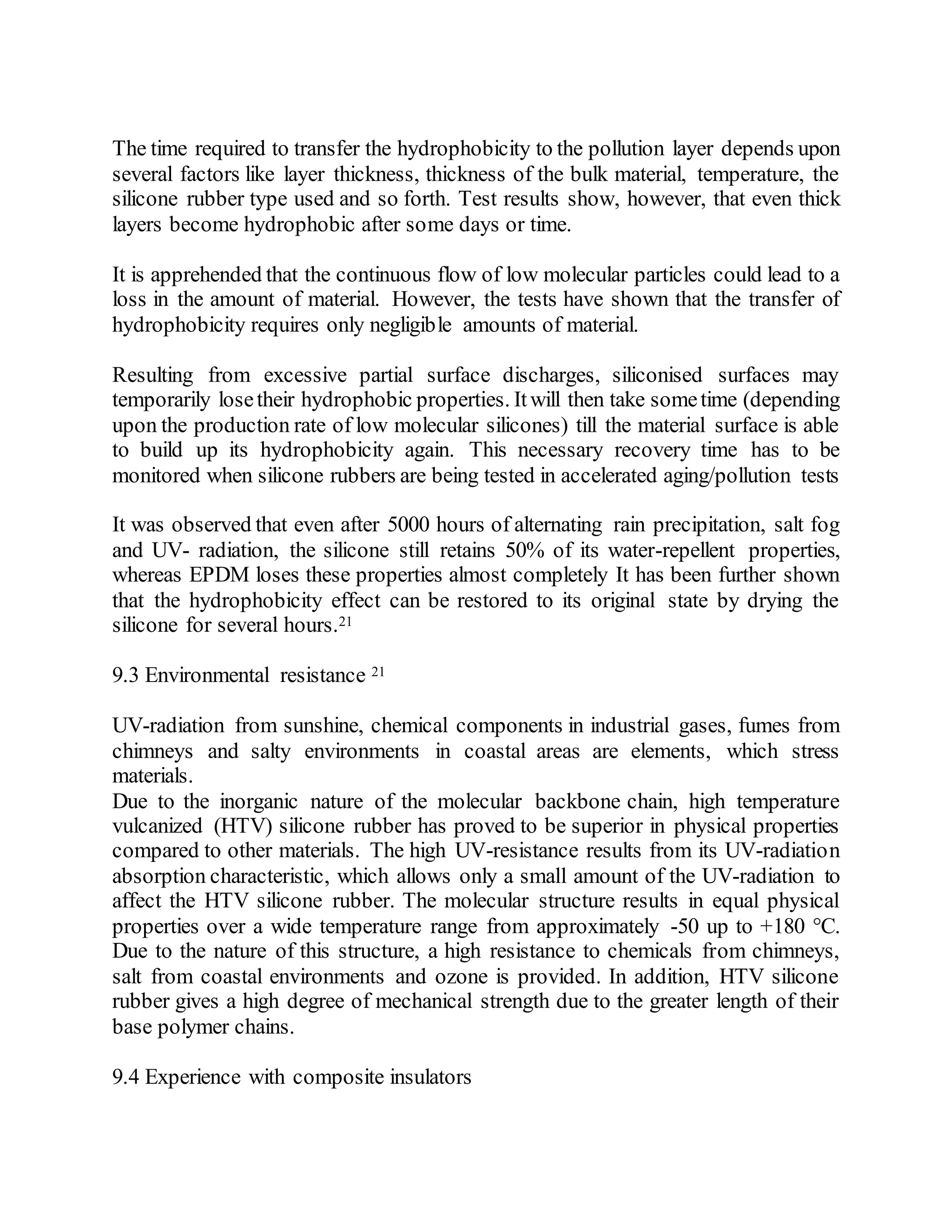 The time required to transfer the hydrophobicity to the pollution layer depends upon
several factors like layer thickness, thickness of the bulk material, temperature, the
silicone rubber type used and so forth. Test results show, however, that even thick
layers become hydrophobic after some days or time.
It is apprehended that the continuous flow of low molecular particles could lead to a
loss in the amount of material. However, the tests have shown that the transfer of
hydrophobicity requires only negligible amounts of material.
Resulting from excessive partial surface discharges, siliconised surfaces may
temporarily losetheir hydrophobic properties. Itwill then take sometime (depending
upon the production rate of low molecular silicones) till the material surface is able
to build up its hydrophobicity again. This necessary recovery time has to be
monitored when silicone rubbers are being tested in accelerated aging/pollution tests
It was observed that even after 5000 hours of alternating rain precipitation, salt fog
and UV- radiation, the silicone still retains 50% of its water-repellent properties,
whereas EPDM loses these properties almost completely It has been further shown
that the hydrophobicity effect can be restored to its original state by drying the
silicone for several hours.21
9.3 Environmental resistance 21
UV-radiation from sunshine, chemical components in industrial gases, fumes from
chimneys and salty environments in coastal areas are elements, which stress
materials.
Due to the inorganic nature of the molecular backbone chain, high temperature
vulcanized (HTV) silicone rubber has proved to be superior in physical properties
compared to other materials. The high UV-resistance results from its UV-radiation
absorption characteristic, which allows only a small amount of the UV-radiation to
affect the HTV silicone rubber. The molecular structure results in equal physical
properties over a wide temperature range from approximately -50 up to +180 °C.
Due to the nature of this structure, a high resistance to chemicals from chimneys,
salt from coastal environments and ozone is provided. In addition, HTV silicone
rubber gives a high degree of mechanical strength due to the greater length of their
base polymer chains.
9.4 Experience with composite insulators
 