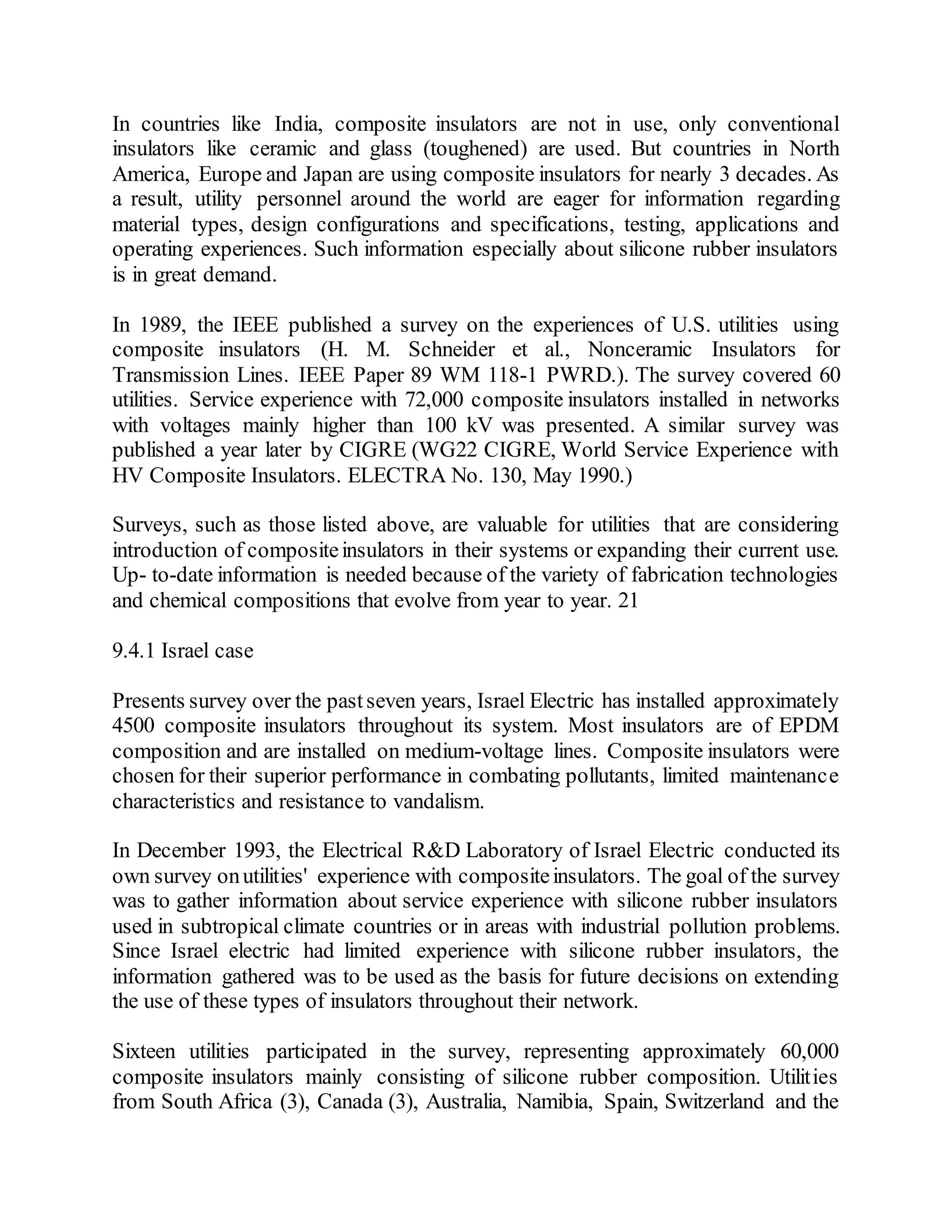 In countries like India, composite insulators are not in use, only conventional
insulators like ceramic and glass (toughened) are used. But countries in North
America, Europe and Japan are using composite insulators for nearly 3 decades. As
a result, utility personnel around the world are eager for information regarding
material types, design configurations and specifications, testing, applications and
operating experiences. Such information especially about silicone rubber insulators
is in great demand.
In 1989, the IEEE published a survey on the experiences of U.S. utilities using
composite insulators (H. M. Schneider et al., Nonceramic Insulators for
Transmission Lines. IEEE Paper 89 WM 118-1 PWRD.). The survey covered 60
utilities. Service experience with 72,000 composite insulators installed in networks
with voltages mainly higher than 100 kV was presented. A similar survey was
published a year later by CIGRE (WG22 CIGRE, World Service Experience with
HV Composite Insulators. ELECTRA No. 130, May 1990.)
Surveys, such as those listed above, are valuable for utilities that are considering
introduction of compositeinsulators in their systems or expanding their current use.
Up- to-date information is needed because of the variety of fabrication technologies
and chemical compositions that evolve from year to year. 21
9.4.1 Israel case
Presents survey over the pastseven years, Israel Electric has installed approximately
4500 composite insulators throughout its system. Most insulators are of EPDM
composition and are installed on medium-voltage lines. Composite insulators were
chosen for their superior performance in combating pollutants, limited maintenance
characteristics and resistance to vandalism.
In December 1993, the Electrical R&D Laboratory of Israel Electric conducted its
own survey onutilities' experience with compositeinsulators. The goal of the survey
was to gather information about service experience with silicone rubber insulators
used in subtropical climate countries or in areas with industrial pollution problems.
Since Israel electric had limited experience with silicone rubber insulators, the
information gathered was to be used as the basis for future decisions on extending
the use of these types of insulators throughout their network.
Sixteen utilities participated in the survey, representing approximately 60,000
composite insulators mainly consisting of silicone rubber composition. Utilities
from South Africa (3), Canada (3), Australia, Namibia, Spain, Switzerland and the
 