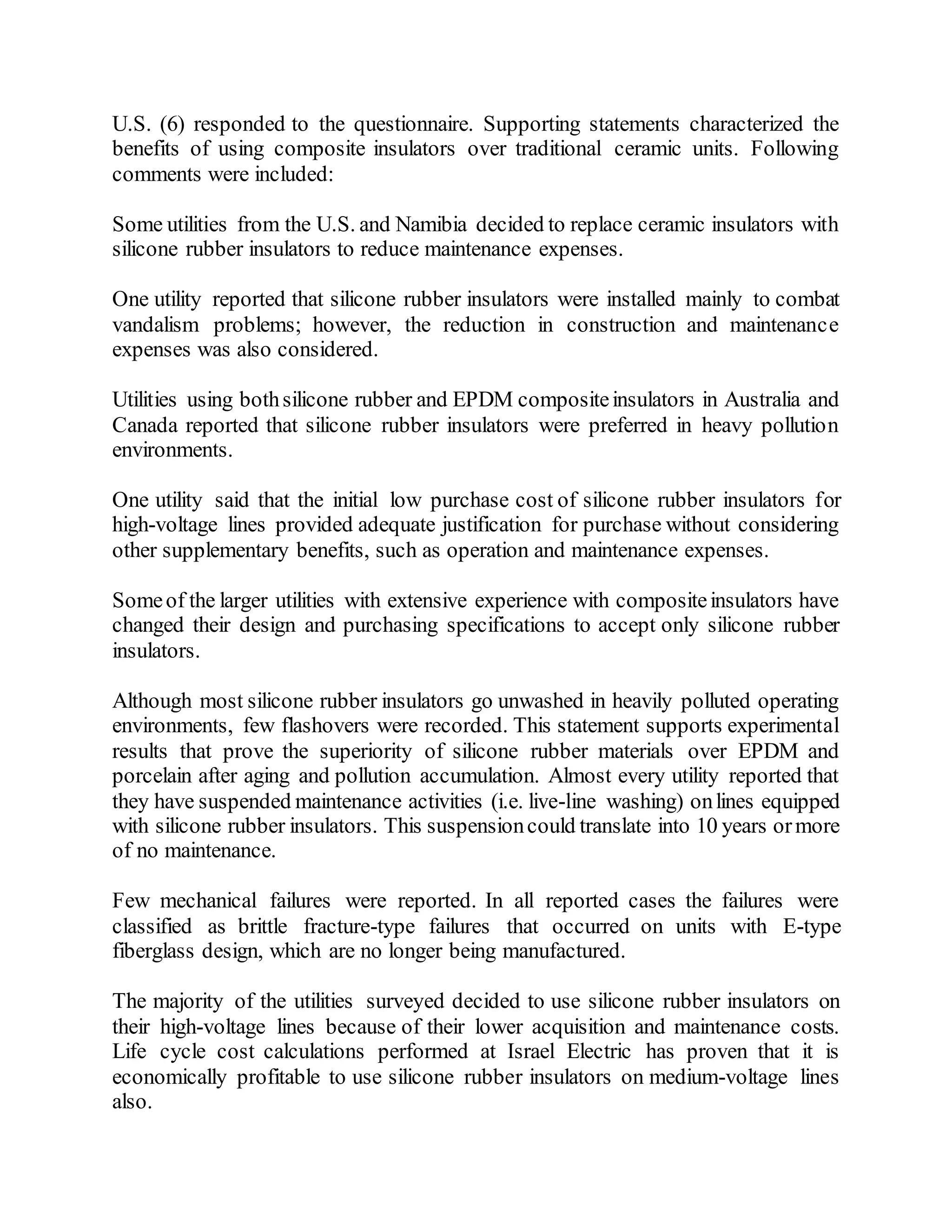 U.S. (6) responded to the questionnaire. Supporting statements characterized the
benefits of using composite insulators over traditional ceramic units. Following
comments were included:
Some utilities from the U.S. and Namibia decided to replace ceramic insulators with
silicone rubber insulators to reduce maintenance expenses.
One utility reported that silicone rubber insulators were installed mainly to combat
vandalism problems; however, the reduction in construction and maintenance
expenses was also considered.
Utilities using bothsilicone rubber and EPDM compositeinsulators in Australia and
Canada reported that silicone rubber insulators were preferred in heavy pollution
environments.
One utility said that the initial low purchase cost of silicone rubber insulators for
high-voltage lines provided adequate justification for purchase without considering
other supplementary benefits, such as operation and maintenance expenses.
Someof the larger utilities with extensive experience with compositeinsulators have
changed their design and purchasing specifications to accept only silicone rubber
insulators.
Although most silicone rubber insulators go unwashed in heavily polluted operating
environments, few flashovers were recorded. This statement supports experimental
results that prove the superiority of silicone rubber materials over EPDM and
porcelain after aging and pollution accumulation. Almost every utility reported that
they have suspended maintenance activities (i.e. live-line washing) onlines equipped
with silicone rubber insulators. This suspensioncould translate into 10 years ormore
of no maintenance.
Few mechanical failures were reported. In all reported cases the failures were
classified as brittle fracture-type failures that occurred on units with E-type
fiberglass design, which are no longer being manufactured.
The majority of the utilities surveyed decided to use silicone rubber insulators on
their high-voltage lines because of their lower acquisition and maintenance costs.
Life cycle cost calculations performed at Israel Electric has proven that it is
economically profitable to use silicone rubber insulators on medium-voltage lines
also.
 