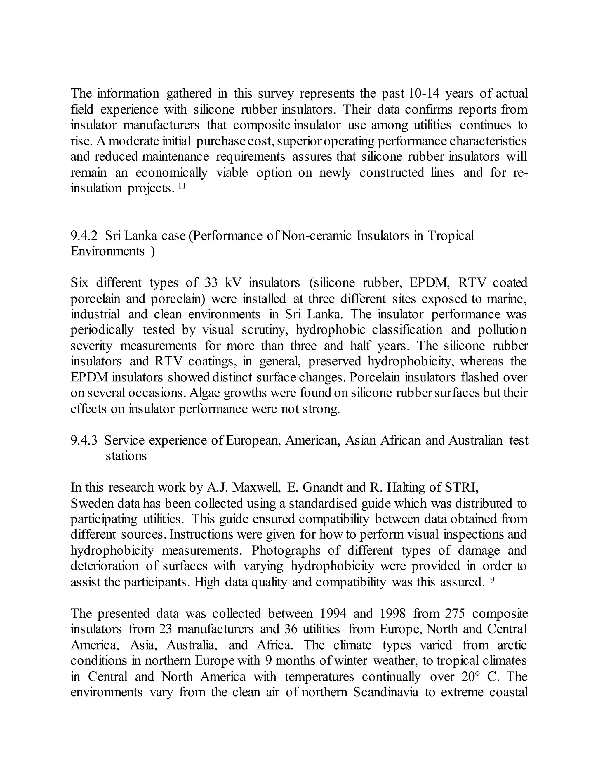 The information gathered in this survey represents the past 10-14 years of actual
field experience with silicone rubber insulators. Their data confirms reports from
insulator manufacturers that composite insulator use among utilities continues to
rise. A moderate initial purchasecost, superioroperating performance characteristics
and reduced maintenance requirements assures that silicone rubber insulators will
remain an economically viable option on newly constructed lines and for re-
insulation projects. 11
9.4.2 Sri Lanka case (Performance of Non-ceramic Insulators in Tropical
Environments )
Six different types of 33 kV insulators (silicone rubber, EPDM, RTV coated
porcelain and porcelain) were installed at three different sites exposed to marine,
industrial and clean environments in Sri Lanka. The insulator performance was
periodically tested by visual scrutiny, hydrophobic classification and pollution
severity measurements for more than three and half years. The silicone rubber
insulators and RTV coatings, in general, preserved hydrophobicity, whereas the
EPDM insulators showed distinct surface changes. Porcelain insulators flashed over
on several occasions. Algae growths were found on silicone rubbersurfaces but their
effects on insulator performance were not strong.
9.4.3 Service experience of European, American, Asian African and Australian test
stations
In this research work by A.J. Maxwell, E. Gnandt and R. Halting of STRI,
Sweden data has been collected using a standardised guide which was distributed to
participating utilities. This guide ensured compatibility between data obtained from
different sources. Instructions were given for how to perform visual inspections and
hydrophobicity measurements. Photographs of different types of damage and
deterioration of surfaces with varying hydrophobicity were provided in order to
assist the participants. High data quality and compatibility was this assured. 9
The presented data was collected between 1994 and 1998 from 275 composite
insulators from 23 manufacturers and 36 utilities from Europe, North and Central
America, Asia, Australia, and Africa. The climate types varied from arctic
conditions in northern Europe with 9 months of winter weather, to tropical climates
in Central and North America with temperatures continually over 20° C. The
environments vary from the clean air of northern Scandinavia to extreme coastal
 