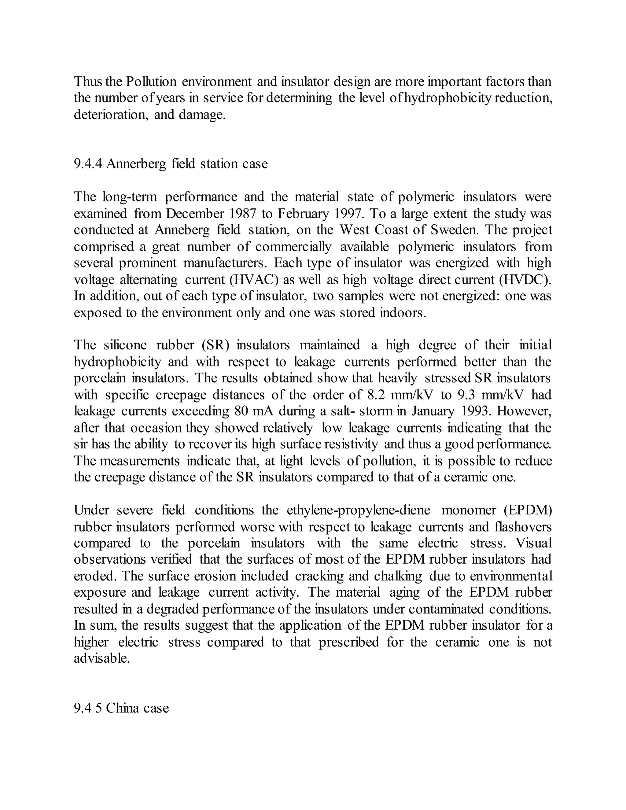 Thus the Pollution environment and insulator design are more important factors than
the number ofyears in service for determining the level ofhydrophobicity reduction,
deterioration, and damage.
9.4.4 Annerberg field station case
The long-term performance and the material state of polymeric insulators were
examined from December 1987 to February 1997. To a large extent the study was
conducted at Anneberg field station, on the West Coast of Sweden. The project
comprised a great number of commercially available polymeric insulators from
several prominent manufacturers. Each type of insulator was energized with high
voltage alternating current (HVAC) as well as high voltage direct current (HVDC).
In addition, out of each type of insulator, two samples were not energized: one was
exposed to the environment only and one was stored indoors.
The silicone rubber (SR) insulators maintained a high degree of their initial
hydrophobicity and with respect to leakage currents performed better than the
porcelain insulators. The results obtained show that heavily stressed SR insulators
with specific creepage distances of the order of 8.2 mm/kV to 9.3 mm/kV had
leakage currents exceeding 80 mA during a salt- storm in January 1993. However,
after that occasion they showed relatively low leakage currents indicating that the
sir has the ability to recover its high surface resistivity and thus a good performance.
The measurements indicate that, at light levels of pollution, it is possible to reduce
the creepage distance of the SR insulators compared to that of a ceramic one.
Under severe field conditions the ethylene-propylene-diene monomer (EPDM)
rubber insulators performed worse with respect to leakage currents and flashovers
compared to the porcelain insulators with the same electric stress. Visual
observations verified that the surfaces of most of the EPDM rubber insulators had
eroded. The surface erosion included cracking and chalking due to environmental
exposure and leakage current activity. The material aging of the EPDM rubber
resulted in a degraded performance of the insulators under contaminated conditions.
In sum, the results suggest that the application of the EPDM rubber insulator for a
higher electric stress compared to that prescribed for the ceramic one is not
advisable.
9.4 5 China case
 