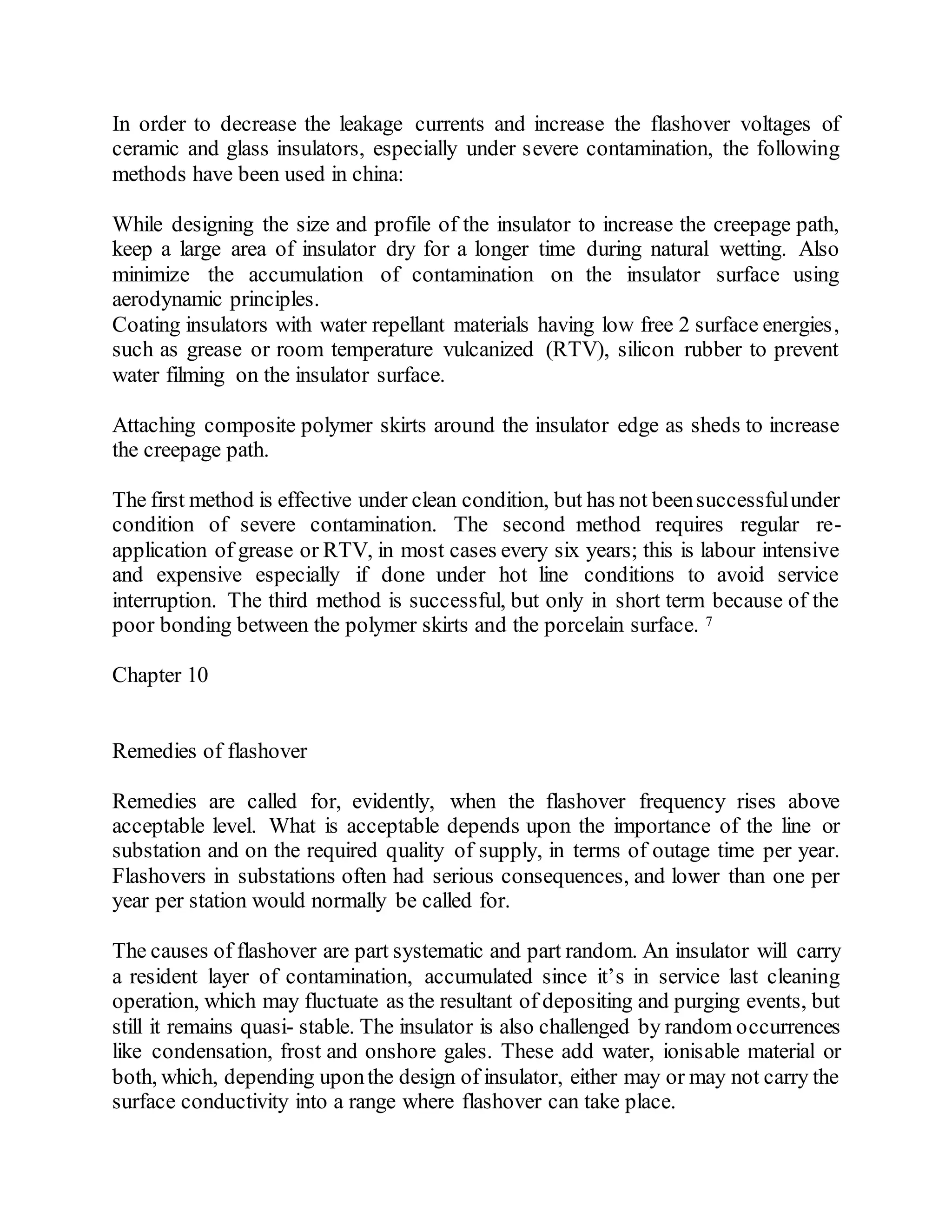 In order to decrease the leakage currents and increase the flashover voltages of
ceramic and glass insulators, especially under severe contamination, the following
methods have been used in china:
While designing the size and profile of the insulator to increase the creepage path,
keep a large area of insulator dry for a longer time during natural wetting. Also
minimize the accumulation of contamination on the insulator surface using
aerodynamic principles.
Coating insulators with water repellant materials having low free 2 surface energies,
such as grease or room temperature vulcanized (RTV), silicon rubber to prevent
water filming on the insulator surface.
Attaching composite polymer skirts around the insulator edge as sheds to increase
the creepage path.
The first method is effective under clean condition, but has not beensuccessfulunder
condition of severe contamination. The second method requires regular re-
application of grease or RTV, in most cases every six years; this is labour intensive
and expensive especially if done under hot line conditions to avoid service
interruption. The third method is successful, but only in short term because of the
poor bonding between the polymer skirts and the porcelain surface. 7
Chapter 10
Remedies of flashover
Remedies are called for, evidently, when the flashover frequency rises above
acceptable level. What is acceptable depends upon the importance of the line or
substation and on the required quality of supply, in terms of outage time per year.
Flashovers in substations often had serious consequences, and lower than one per
year per station would normally be called for.
The causes of flashover are part systematic and part random. An insulator will carry
a resident layer of contamination, accumulated since it’s in service last cleaning
operation, which may fluctuate as the resultant of depositing and purging events, but
still it remains quasi- stable. The insulator is also challenged by random occurrences
like condensation, frost and onshore gales. These add water, ionisable material or
both, which, depending uponthe design of insulator, either may or may not carry the
surface conductivity into a range where flashover can take place.
 