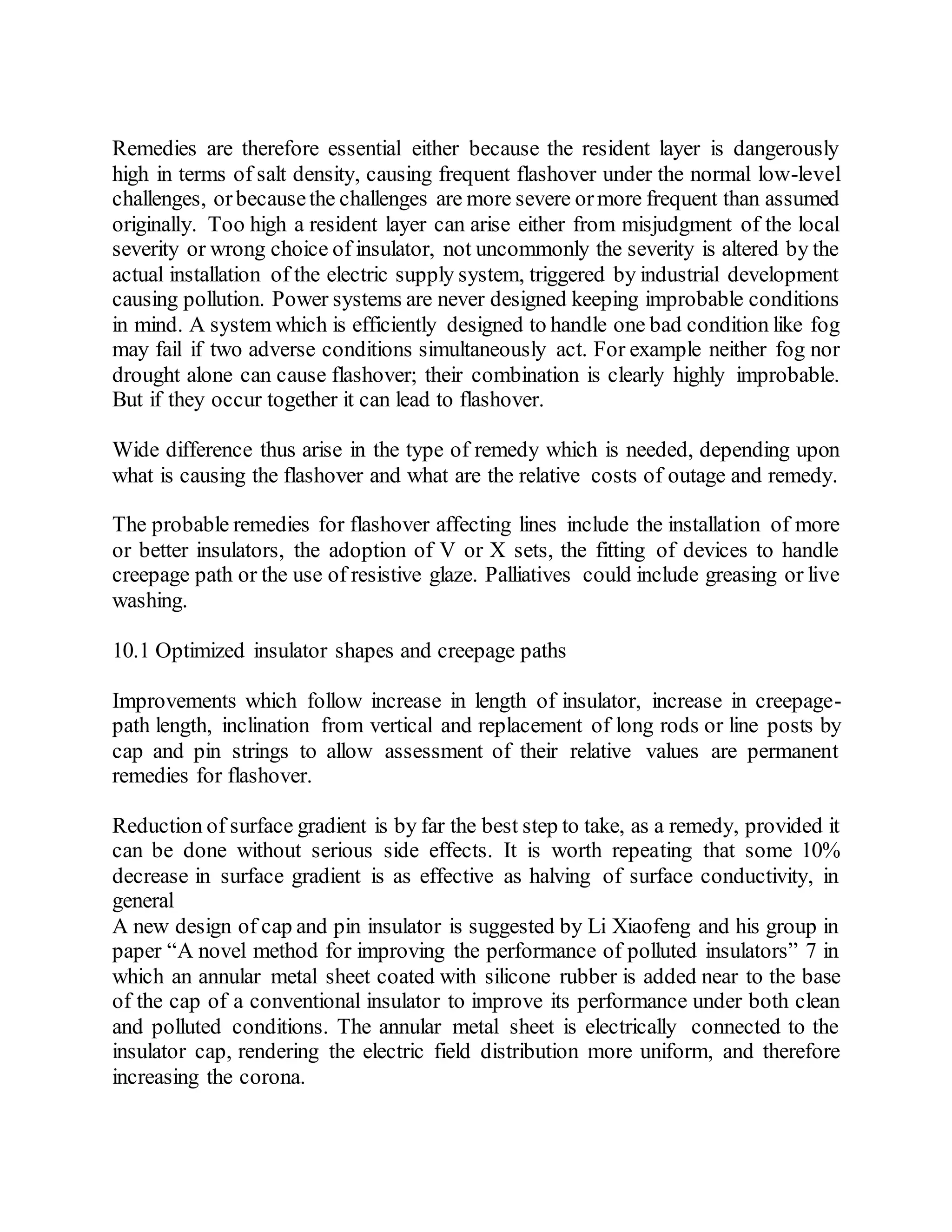 Remedies are therefore essential either because the resident layer is dangerously
high in terms of salt density, causing frequent flashover under the normal low-level
challenges, orbecausethe challenges are more severe ormore frequent than assumed
originally. Too high a resident layer can arise either from misjudgment of the local
severity or wrong choice of insulator, not uncommonly the severity is altered by the
actual installation of the electric supply system, triggered by industrial development
causing pollution. Power systems are never designed keeping improbable conditions
in mind. A system which is efficiently designed to handle one bad condition like fog
may fail if two adverse conditions simultaneously act. For example neither fog nor
drought alone can cause flashover; their combination is clearly highly improbable.
But if they occur together it can lead to flashover.
Wide difference thus arise in the type of remedy which is needed, depending upon
what is causing the flashover and what are the relative costs of outage and remedy.
The probable remedies for flashover affecting lines include the installation of more
or better insulators, the adoption of V or X sets, the fitting of devices to handle
creepage path or the use of resistive glaze. Palliatives could include greasing or live
washing.
10.1 Optimized insulator shapes and creepage paths
Improvements which follow increase in length of insulator, increase in creepage-
path length, inclination from vertical and replacement of long rods or line posts by
cap and pin strings to allow assessment of their relative values are permanent
remedies for flashover.
Reduction of surface gradient is by far the best step to take, as a remedy, provided it
can be done without serious side effects. It is worth repeating that some 10%
decrease in surface gradient is as effective as halving of surface conductivity, in
general
A new design of cap and pin insulator is suggested by Li Xiaofeng and his group in
paper “A novel method for improving the performance of polluted insulators” 7 in
which an annular metal sheet coated with silicone rubber is added near to the base
of the cap of a conventional insulator to improve its performance under both clean
and polluted conditions. The annular metal sheet is electrically connected to the
insulator cap, rendering the electric field distribution more uniform, and therefore
increasing the corona.
 