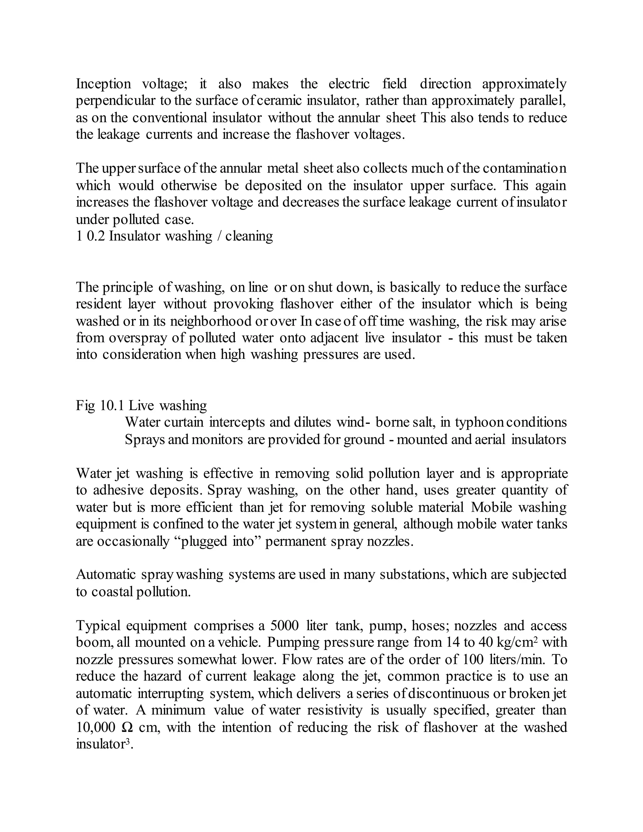 Inception voltage; it also makes the electric field direction approximately
perpendicular to the surface ofceramic insulator, rather than approximately parallel,
as on the conventional insulator without the annular sheet This also tends to reduce
the leakage currents and increase the flashover voltages.
The uppersurface of the annular metal sheet also collects much of the contamination
which would otherwise be deposited on the insulator upper surface. This again
increases the flashover voltage and decreases the surface leakage current ofinsulator
under polluted case.
1 0.2 Insulator washing / cleaning
The principle of washing, on line or on shut down, is basically to reduce the surface
resident layer without provoking flashover either of the insulator which is being
washed or in its neighborhood orover In caseof off time washing, the risk may arise
from overspray of polluted water onto adjacent live insulator - this must be taken
into consideration when high washing pressures are used.
Fig 10.1 Live washing
Water curtain intercepts and dilutes wind- borne salt, in typhoonconditions
Sprays and monitors are provided for ground - mounted and aerial insulators
Water jet washing is effective in removing solid pollution layer and is appropriate
to adhesive deposits. Spray washing, on the other hand, uses greater quantity of
water but is more efficient than jet for removing soluble material Mobile washing
equipment is confined to the water jet systemin general, although mobile water tanks
are occasionally “plugged into” permanent spray nozzles.
Automatic spraywashing systems are used in many substations, which are subjected
to coastal pollution.
Typical equipment comprises a 5000 liter tank, pump, hoses; nozzles and access
boom, all mounted on a vehicle. Pumping pressure range from 14 to 40 kg/cm2 with
nozzle pressures somewhat lower. Flow rates are of the order of 100 liters/min. To
reduce the hazard of current leakage along the jet, common practice is to use an
automatic interrupting system, which delivers a series ofdiscontinuous or broken jet
of water. A minimum value of water resistivity is usually specified, greater than
10,000 Ω cm, with the intention of reducing the risk of flashover at the washed
insulator3.
 