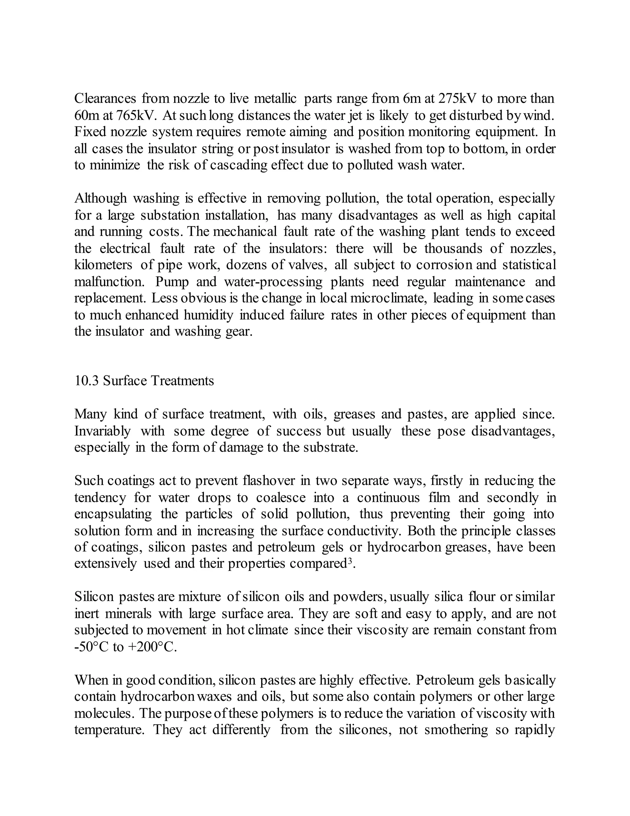 Clearances from nozzle to live metallic parts range from 6m at 275kV to more than
60m at 765kV. At suchlong distances the water jet is likely to get disturbed bywind.
Fixed nozzle system requires remote aiming and position monitoring equipment. In
all cases the insulator string or postinsulator is washed from top to bottom, in order
to minimize the risk of cascading effect due to polluted wash water.
Although washing is effective in removing pollution, the total operation, especially
for a large substation installation, has many disadvantages as well as high capital
and running costs. The mechanical fault rate of the washing plant tends to exceed
the electrical fault rate of the insulators: there will be thousands of nozzles,
kilometers of pipe work, dozens of valves, all subject to corrosion and statistical
malfunction. Pump and water-processing plants need regular maintenance and
replacement. Less obvious is the change in local microclimate, leading in somecases
to much enhanced humidity induced failure rates in other pieces of equipment than
the insulator and washing gear.
10.3 Surface Treatments
Many kind of surface treatment, with oils, greases and pastes, are applied since.
Invariably with some degree of success but usually these pose disadvantages,
especially in the form of damage to the substrate.
Such coatings act to prevent flashover in two separate ways, firstly in reducing the
tendency for water drops to coalesce into a continuous film and secondly in
encapsulating the particles of solid pollution, thus preventing their going into
solution form and in increasing the surface conductivity. Both the principle classes
of coatings, silicon pastes and petroleum gels or hydrocarbon greases, have been
extensively used and their properties compared3.
Silicon pastes are mixture of silicon oils and powders, usually silica flour or similar
inert minerals with large surface area. They are soft and easy to apply, and are not
subjected to movement in hot climate since their viscosity are remain constant from
-50°C to +200°C.
When in good condition, silicon pastes are highly effective. Petroleum gels basically
contain hydrocarbonwaxes and oils, but some also contain polymers or other large
molecules. The purposeofthese polymers is to reduce the variation of viscosity with
temperature. They act differently from the silicones, not smothering so rapidly
 